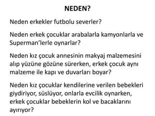 NEDEN?	
 
Neden	
 erkekler	
 futbolu	
 severler?	
 
Neden	
 erkek	
 çocuklar	
 arabalarla	
 kamyonlarla	
 ve	
 
Superman’lerle	
 oynarlar?	
 
Neden	
 kız	
 çocuk	
 annesinin	
 makyaj	
 malzemesini	
 
alıp	
 yüzüne	
 gözüne	
 sürerken,	
 erkek	
 çocuk	
 aynı	
 
malzeme	
 ile	
 kapı	
 ve	
 duvarları	
 boyar?	
 
Neden	
 kız	
 çocuklar	
 kendilerine	
 verilen	
 bebekleri	
 
giydiriyor,	
 süslüyor,	
 onlarla	
 evcilik	
 oynarken,	
 
erkek	
 çocuklar	
 bebeklerin	
 kol	
 ve	
 bacaklarını	
 
ayırıyor?	
 

 