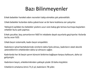 Bazı	
 Bilinmeyenler	
 
Erkek	
 bebekler	
 hareket	
 eden	
 nesneleri	
 takip	
 etmekte	
 çok	
 yeteneklidir.	
 	
 
Erkek	
 bebekler	
 kızlardan	
 daha	
 çabuk	
 kızar	
 ve	
 bir	
 kere	
 kızdılarsa	
 zor	
 yaZşırlar.	
 	
 
Yaklaşık	
 6	
 aylıkken	
 kız	
 bebekler	
 yüzlere	
 uzun	
 süre	
 bakıp	
 göz	
 teması	
 kurmaya	
 başlarken	
 
erkekler	
 bunu	
 pek	
 yapmaz.	
 
Erkek	
 çocuklar,	
 boş	
 zamanlarının	
 %65’ini	
 rekabete	
 dayalı	
 oyunlarla	
 geçiriyorlar.	
 
Kızlarda	
 ise	
 bu	
 oran	
 %35	
 
Erkek	
 beyni	
 sistema^k,	
 kadın	
 beyni	
 empa^k^r.	
 
Kadınların	
 işitsel	
 kortekslerinde	
 sinirlerin	
 daha	
 fazla	
 olması,	
 kadınların	
 sözel	
 akıcılık	
 
yeteneklerinin	
 erkeklerden	
 daha	
 iyi	
 olmasını	
 sağlar.	
 
Kadınlarda	
 her	
 iki	
 beyin	
 yarım	
 küresini	
 birbirine	
 bağlayan	
 korpus	
 kallosum,	
 daha	
 iyi	
 
gelişmiş^r.	
 
Kadınların	
 beyni,	
 erkeklerinkinden	
 yaklaşık	
 yüzde	
 10	
 daha	
 küçüktür.	
 
Erkeklerin	
 ortalama	
 ömrü	
 71,5	
 yıl,	
 kadınların	
 78	
 yıldır.	
 

 