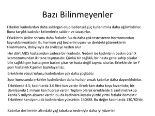 Bazı	
 Bilinmeyenler	
 
Erkekler	
 kadınlardan	
 daha	
 saldırgan	
 olup	
 bedensel	
 güç	
 kullanımına	
 daha	
 eğilimlidirler.	
 
Buna	
 karşılık	
 kadınlar	
 kelimelerle	
 saldırır	
 ve	
 savaşırlar.	
 
Erkeklerin	
 sivilce	
 sorunu	
 daha	
 fazladır.	
 Bu	
 da	
 daha	
 çok	
 testosteron	
 hormonundan	
 
kaynaklanmaktadır.	
 Bu	
 hormon	
 yağ	
 bezlerini	
 uyarır	
 ve	
 derideki	
 gözeneklerin	
 
Zkanmasına,	
 dolayısıyla	
 da	
 sivilceye	
 neden	
 olur	
 
Her	
 dört	
 AIDS	
 hastasından	
 sadece	
 biri	
 kadındır.	
 Nedeni	
 ise	
 kadınların	
 baskın	
 olan	
 X	
 
kromozomundan	
 iki	
 tane	
 taşımasıdır.	
 Çünkü	
 bir	
 sağlıklı,	
 bir	
 hasta	
 gene	
 sahip	
 olsalar	
 
bile	
 sağlıklı	
 gen	
 hasta	
 gene	
 baskın	
 çıkar	
 ve	
 hasta	
 değil	
 taşıyıcı	
 olurlar.	
 Erkeklerde	
 ise	
 Y	
 
geni	
 hastalıklı	
 X	
 genini	
 baskılayamaz.	
 
Erkeklerin	
 vücut	
 kokusu	
 kadınlardan	
 çok	
 daha	
 güçlüdür.	
 
Spor	
 konusunda	
 erkekler	
 kadınlardan	
 daha	
 hızlıdır	
 ancak	
 kadınlar	
 daha	
 dayanıklıdırlar.	
 
Erkeklerde	
 4.5,	
 kadınlarda	
 3.6	
 litre	
 kan	
 vardır.	
 Erkek	
 kanı	
 daha	
 koyu	
 kıvamlıdır,	
 bir	
 
damlasında	
 1	
 milyon	
 kan	
 hücresi	
 vardır.	
 Toplam	
 olarak	
 erkeklerde	
 1	
 san^metreküp	
 
kanda	
 5	
 milyon	
 alyuvar	
 vardır,	
 bu	
 da	
 kadınlara	
 kıyasla	
 yüzde	
 yirmi	
 fazlalık	
 demek^r.	
 
Erkeklerin	
 tansiyonu	
 da	
 kadınlardan	
 yüksek^r:	
 140/88.	
 Bu	
 değer	
 kadınlarda	
 
130/80'dir.	
 
Kadınlar	
 derilerinin	
 alZndaki	
 yağ	
 tabakası	
 nedeniyle	
 daha	
 iyi	
 yüzerler.	
 

 