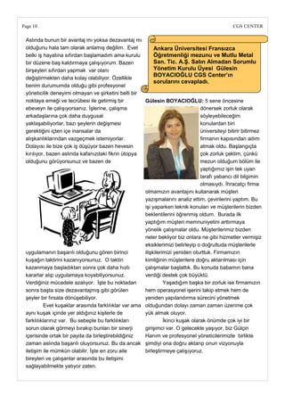 Page 10                                                                                          CGS CENTER

 Aslında bunun bir avantaj mı yoksa dezavantaj mı
 olduğunu hala tam olarak anlamış değilim. Evet             Ankara Üniversitesi Fransızca
 belki iş hayatına sıfırdan başlamadım ama kurulu           Öğretmenliği mezunu ve Mutlu Metal
 bir düzene baş kaldırmaya çalışıyorum. Bazen               San. Tic. A.ġ. Satın Almadan Sorumlu
 birşeyleri sıfırdan yapmak var olanı                       Yönetim Kurulu Üyesi Gülesin
                                                            BOYACIOĞLU CGS Center‘ın
 değiştirmekten daha kolay olabiliyor. Özellikle
                                                            sorularını cevapladı.
 benim durumumda olduğu gibi profesyonel
 yöneticilik deneyimi olmayan ve şirketini belli bir
 noktaya emeği ve tecrübesi ile getirmiş bir           Gülesin BOYACIOĞLU: 5 sene öncesine
 ebeveyn ile çalışıyorsanız. İşlerine, çalışma                                    dönersek zorluk olarak
 arkadaşlarına çok daha duygusal                                                  söyleyebileceğim
 yaklaşabiliyorlar, bazı şeylerin değişmesi                                       konulardan biri
 gerektiğini içten içe inansalar da                                               üniversiteyi bitirir bitirmez
 alışkanlıklarından vazgeçmek istemiyorlar.                                       firmanın kapısından adım
 Dolayısı ile bize çok iş düşüyor bazen hevesin                                   atmak oldu. Başlangıçta
 kırılıyor, bazen aslında kafanızdaki fikrin ütopya                               çok zorluk çektim, çünkü
 olduğunu görüyorsunuz ve bazen de                                                mezun olduğum bölüm ile
                                                                                  yaptığımız işin tek uyan
                                                                                  tarafı yabancı dil bilgimin
                                                                                  olmasıydı. İhracatçı firma
                                                       olmamızın avantajını kullanarak müşteri
                                                       yazışmalarını analiz ettim, çevirilerini yaptım. Bu
                                                       işi yaparken teknik konuları ve müşterilerin bizden
                                                       beklentilerini öğrenmiş oldum. Burada ilk
                                                       yaptığım müşteri memnuniyetini arttırmaya
                                                       yönelik çalışmalar oldu. Müşterilerimiz bizden
                                                       neler bekliyor biz onlara ne gibi hizmetler vermişiz
                                                       eksiklerimizi belirleyip o doğrultuda müşterilerle
 uygulamanın başarılı olduğunu gören birinci           ilişkilerimizi yeniden oturttuk. Firmamızın
 kuşağın taktirini kazanıyorsunuz. O taktiri           kimliğinin müşterilere doğru aktarılması için
 kazanmaya başladıktan sonra çok daha hızlı            çalışmalar başlattık. Bu konuda babamın bana
 kararlar alıp uygulamaya koyabiliyorsunuz.            verdiği destek çok büyüktü.
 Verdiğiniz mücadele azalıyor. İşte bu noktadan                  Yaşadığım başka bir zorluk ise firmamızın
 sonra başta size dezavantajmış gibi görülen           hem operasyonel işerini takip etmek hem de
 şeyler bir fırsata dönüşebiliyor.                     yeniden yapılandırma sürecini yönetmek
           Evet kuşaklar arasında farklılıklar var ama olduğundan dolayı zaman zaman üzerime çok
 aynı kuşak içinde yer aldığınız kişilerle de          yük almak oluyor.
 farklılıklarınız var. Bu sebeple bu farklılıkları               İkinci kuşak olarak önümde çok iyi bir
 sorun olarak görmeyi bırakıp bunları bir sinerji      girişimci var. O gelecekte yaşıyor, biz Gülçin
 içerisinde ortak bir payda da birleştirebildiğiniz    Hanım ve profesyonel yöneticilerimizle birlikte
 zaman aslında başarılı oluyorsunuz. Bu da ancak şimdiyi ona doğru aktarıp onun vizyonuyla
 iletişim ile mümkün olabilir. İşte en zoru aile       birleştirmeye çalışıyoruz.
 bireyleri ve çalışanlar arasında bu iletişimi
 sağlayabilmekte yatıyor zaten.
 