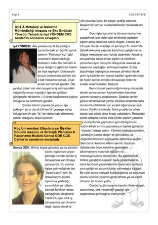 Page 11                                                                                        CGS CENTER

                                                         dünyasında kalıcı bir başarı grafiği peşinde.
                                                        Başarılı bir kariyer sürdürebilmenin mücadelesini
  ODTÜ, Metalurji ve Malzeme
                                                        veriyor.
  Mühendisliği mezunu ve Eko Endüstri
  Yönetici Temsilcisi IĢıl YÖNDEM CGS                            Geçmişte kadınlar iş dünyasında kariyer
  Center‘ın sorularını cevapladı.                       yapabilmek için bizler gibi erkeklerle eşdeğer
                                                        eğitim alma imkânına sahip değildi. Elbette biz
IĢıl YÖNDEM: Aile şirketimize ilk başladığım            2.kuşak olarak avantajlı ve şanslıyız bu anlamda.
                     zamanlardaki en büyük zorluk Üstelik teknoloji çağında kendimizi geliştirme ve
                     sanırım ―Patronun kızı‖ gibi       bilgiye neredeyse ışık hızıyla ulaşırken. Ancak iş
                     unvanların bana takıldığı          dünyasında kadın-erkek eğitim ve nitelikler
                     fısıltılarını oldu. Bu demekti ki yönünden aynı düzeyde olduğunda rekabet ve
                     onca aldığınız eğitim bir kalem başarının paydaşları artmaya başladı. Ezber
                     de hiçe sayılıyor. Dolayısıyla     bozulmaya başlayınca arenaya yönetici olarak
                     bunun üstesinden gelmek için giren iş kadınlarının mesai saatleri işyerinde bitse
                     2 kat mesai harcamak, 2 kat        de hiçbir zaman emekli olmayacağı roller ile
                     emek sarf etmek gerekti. Öte       evdeki sorumlulukları başlıyor.
yandan zaten var olan sosyal ve iş çevresindeki                  Ben cinsiyet ayrımcılığına karşı mücadele
bağlantılarımızın yaptığım işlerde, gittiğim            etmek yerine zaman kaybetmeden kendime
görüşmeler de benim 1-0 önde başlamama katkısı yatırım yapmaya odaklandım. Sadece verilen
olduğunu da belirtmem gerekir.                          görevi tamamlamak yerine mesleki anlamda daha
        Çünkü ailemiz piyasa da yapısı, işe             donanımlı olabilmek için sürekli öğrenmeye açık
yaklaşım tarzı olarak bilinen bir çevreye sahip         oldum. Farklı birimlerde, farklı projelerde görev
olduğu için bir çok ―ilk‖ leri daha hızlı atlamama      alarak çok yönlü olma fırsatı yakaladım. Rekabetin
katkısı olduğunu düşünüyorum                            içinde çatışma yerine ekip içinde çözüm yaratma
                                                            ve mentorluk yapmanın geri dönüşümünü
                                                         kadın-erkek ayrımı yapmaksızın destek gören bir
 Koç Üniversitesi Ulluslararası ĠliĢkiler
                                                         ―yönetici‖ olarak aldım. Yönetim kadrosunun beni,
 Bölümü mezunu ve Stratejik Planlama &
 Raporlama Müdürü Gonca GÖK CGS                          yarattığım katma değer ve işin kalitesi ile
 Center‘ın sorularını cevapladı.                         değerlendirmesini sağlayarak ilerlemeyi seçtim.
                                                         Ben buna ―kendine Aferin verme‖ diyorum.
Gonca GÖK: Birinci kuşak girişimci ya da yönetici Üstatlardan önce kendime vereceğim
                             kadın, toplumun uygun      takdirnameye inanmak ödülüm ve
                             gördüğü sınırlar içinde iş motivasyonumun temeli oldu. Bu beraberinde
                             dünyasında var olmaya      birlikte çalıştığım kişilerin bana güvenmelerini,
                             çalışıyordu. Bu sınırlar   daha tecrübeli yöneticilerimin bana beni zorlayıcı
                             kişiye yetmediğinde ise    ama geliştiren sorumluluklar vermelerini sağladı.
                             ―Demir Lady‖ zırhı ile     Bir süre sonra inisiyatif kullandığımda ve sonuçları
                             dolaşmalıydı çünkü         olumlu çıkınca yaşımın genç olması ya da kadın
                             toplumun yüklediği         olmanın bir önemi yoktu.
                             sorumluluk ve rollerin              Özetle, iş dünyasında kendini ifade etmeyi,
                             dışında farklı bir amaç    savunmayı, fark yaratmayı yapılan işle
                             edindiğinde eleştirilirdi. sağlanması gerektiğine inanıyorum.
                             Fakat 2.kuşak artık iş
                             dünyasında var olmanın
                             değil, kadın olarak iş
 