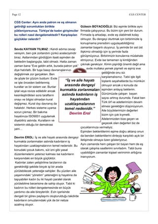 Page 12                                                                                       CGS CENTER

 CGS Center: Aynı anda patron ve eĢ olmanın
 getirdiği sorumlukları birlikte                      Gülesin BOYACIOĞLU: Biz eşimle birlikte aynı
 yükleniyorsunuz. Türkiye‘de kadın giriĢimciler       firmada çalışıyoruz. Bu bizim için yeni bir durum.
 bu rolleri nasıl dengelemektedir? KarĢılaĢılan       Firmada iş arkadaşı, evde eş olabilmek kolay
 güçlükler nelerdir?                                  olmuyor. Bu dengeyi oturtmak için birbirimizle iş
                                                      konuşmama prensibini uygulayabildiğimiz
                                                      zamanlar başarılı oluyoruz. İş yerinde bir ast üst
 Sevda KAYHAN YILMAZ : Kendi adıma cevap
                                                      ilişkimiz olmadığı için iş yerinde fazla
 vereyim, ben çok zorlandım çünkü aceleciyimdir
                                                      görüşmüyoruz. Birbirimizin konularına müdahale
 biraz. Astlarımdan gördüğüm itaati eşimden de
                                                      etmiyoruz. Evde ise tamamen iş kimliğinden
 bekledim başlangıçta, tabii olmadı. Hatta zaman
                                                      çıkmak gerekiyor. Kimin pişirdiği önemli değil ama
 zaman bana ―Eve geldin artık, burada patron yok‖
                                                            evde mutlaka yemek pişmeli ve eşiniz eve
 diye hatırlattı. Bir tuşa basıp davranışlarınızı
                                                                       geldiğinde onu siz
 değiştirmek zor gerçekten. Ben
                                                                       karşılamalısınız. Tabii işle ilgili
 de şöyle bir çözüm buldum: Evde
                                            “İş ve aile hayatı         toplantı seyahatlarde bu mümkün
 ve işte önceden belirlenmiş
 kurallar ve bir sistem var. Bunlar
                                            arasında dengeyi           olmuyor ancak o konuda da
 iptal veya revize edilebilir ancak     kurmakta zorlanmaları eşimden anlayış beklerim.
 kesinleştirdikten sora tarafların       aslında kadınların iş Günümüzde çalışan bayan
                                                                       sayısı artmış durumda. Fakat ben
 onayı ve bilgisi olmadan kural                 hayatından
                                                                       Türk örf ve adetlerimizin devam
 değişmez. Kural dışı davranış da           uzaklaşmalarının
                                                                       etmesi gerektiğini düşünüyorum.
 hatalıdır. Herkes sisteme uyarsa           temel nedenidir.”          Aile büyüklerimizin değerleri
 sorun çıkmaz. Bir bakıma                      Devrim Erol             bizim için çok kıymetli.
 hayatınıza ISO9001 uygulamak
                                                                       Ailelerimizden bize geçen ve
 diyebiliriz aslında. Kuralların ve
                                                                       geçecek olan değerleri biz de
 sistemin olduğu bir demokrasi
                                                      çocuklarımıza vermeliyiz.
 yani…
                                                      Eşimden beklentilerimi eşime doğru aktarıp onun
                                                      da benden beklentilerini dinleyip karşılıklı açık bir
 Devrim EROL: İş ve aile hayatı arasında dengeyi
                                                      iletişimde olmaya özen gösteriyoruz.
 kurmakta zorlanmaları aslında kadınların iş
                                                      Aynı zamanda hem çalışan bir bayan hem de eş
 hayatından uzaklaşmalarının temel nedenidir. Bu
                                                      olarak çalışma saatlerimi sınırladım. Tabii buna
 konudaki çocuk bakımı, süt izni gibi yasal
                                                      uyabildiğim zamanlar kişisel verimimin arttığına
 düzenlemelerin yetersiz kalması ise kadınların
                                                      inanıyorum.
 karşısındaki en büyük güçlüktür.
  Kadınlar zaten yetiştirilme tarzlarının da
 gerektirdiği şekilde birçok işi bir arada
 yürütebilecek yeteneğe sahipler. Bu yüzden aile
 yaşamındaki ―yönetim‖ yeteneğini iş hayatına da
 taşıyabilen kadın bu iki hayatı paralel olarak
 yürütebilme becerisine de sahip oluyor. Tabii ki
 kadının bu rolleri dengelemesinde en büyük
 yardımcı da aile bireyleridir. Evin içerisinde
 dengeli bir görev paylaşımı oluşturulduğu takdirde
 kadınların omuzlarındaki yük de bir nebze
 azalmış oluyor.
 