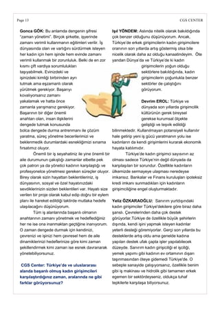 Page 13                                                                                         CGS CENTER

 Gonca GÖK: Bu anlamda dengenin şifresi                   IĢıl YÖNDEM: Aslında nitelik olarak bakıldığında
 ―zaman yönetimi‖. Birçok şirkette, işyerinde             çok benzer olduğunu düşünüyorum. Ancak,
 zamanı verimli kullanmanın eğitimleri verilir. İş        Türkiye‘de erkek girişimcilerin kadın girişimcilere
 dünyasında olan ve varlığını sürdürmek isteyen           oranının son yıllarda artış göstermiş olsa bile
 her kadın için hem işinde hem evinde zamanı              nicelik olarak daha az olduğu kanaatindeyim. Öte
 verimli kullanmak bir zorunluluk. Belki de en zor        yandan Dünya‘da ve Türkiye‘de ki kadın
 kısmı çift vardiya sorumlulukları                                         girişimcilerin yoğun olduğu
 taşıyabilmek. Evinizdeki ve                                               sektörlere bakıldığında, kadın
 işinizdeki kimliği birbirinden ayrı                                       girişimcilerin çoğunlukla benzer
 tutmak ama eşzamanlı olarak                                               sektörler de çalıştığını
 yürütmek gerekiyor. Başarıyı                                              görüyorum.
 kovalıyorsanız zamanı
 yakalamak ve hatta önce                                                    Devrim EROL: Türkiye ve
 zamanla yarışmanız gerekiyor.                                              dünyada son yıllarda girişimcilik
 Başarının bir diğer önemli                                                 kültürünün gerek bireysel
 anahtarı olan, insan ilişkilerini                                          gerekse kurumsal ölçekte
 dengede tutmak konusunda                                                   geliştiği ve teşvik edildiği
 bolca dengede durma antrenmanı ile çözüm                 bilinmektedir. Kullanılmayan potansiyeli kullanılır
 yaratma, süreç yönetme becerilerimizi ve                 hale getirip yeni iş gücü yaratmanın yolu ise
 beklenmedik durumlardaki esnekliğimizi sınama            kadınların da kendi girişimlerini kurarak ekonomik
 fırsatımız oluyor.                                       hayata katılımıdır.
          Önemli bir iş seyahatiniz ile yine önemli bir           Türkiye‘de kadın girişimci sayısının az
 aile durumunun çakıştığı zamanlar elbette pek            olması sadece Türkiye‘nin değil dünyada da
 çok patron ya da yönetici kadının karşılaştığı ve        karşılaşılan bir sorundur. Özellikle kadınların
 profesyonelce yönetmesi gereken süreçler oluyor.         ülkemizde sermayeye ulaşması neredeyse
 Birey olarak sizin hayattan beklentileriniz, iş          imkansız. Bankalar ve Finans kuruluşları ipoteksiz
 dünyasının, sosyal ve özel hayatınızdaki                 kredi imkanı sunmadıkları için kadınların
 sevdiklerinizin sizden beklentileri var. Hayatı size     girişimciliğine engel oluşturmaktadır.
 verilen bir proje olarak kabul edip doğru bir eylem
 planı ile hareket edildiği taktirde mutlaka hedefe       Yeliz ÖZKARAOĞLU: Sanırım yurtdışındaki
 ulaşılacağını düşünüyorum.                               kadın girişimciler Türkiye'dekilere göre biraz daha
          Tüm iş alanlarında başarılı olmanın             şanslı. Çevrelerinden daha çok destek
 anahtarının zamanı yönetmek ve hedeflediğiniz            görüyorlar.Türkiye de özellikle büyük şehirlerin
 her ne ise ona inanmaktan geçtiğine inanıyorum.          dışında, kendi işini yapmak isteyen kadınlar
 O zaman dengede durmak için kendinizi,                   yeterli desteği göremiyorlar. Gerçi son yıllarda bu
 çevrenizi ve işinizi hem çevresel hem de aile            desteklerde artış oldu ama genelde kadına
 dinamiklerinizi hedeflerinize göre kimi zaman            yapılan destek ufak çapta işler yapılabilecek
 şekillendirmek kimi zaman ise esnek davranarak           düzeyde. Sanırım kadın girişiciliği el işciliği,
 yönetebiliyorsunuz.                                      yemek yapımı gibi kadının ev ortamının dışarı
                                                          taşınmasından öteye gidemedi Türkiye'de. O
  CGS Center: Türkiye‘de ve uluslararası                  sebeple sanayide çalışıyorsanız, özellikle benim
 alanda baĢarılı olmuĢ kadın giriĢimcileri                gibi iş makinası ve hidrolik gibi tamamen erkek
 karĢılaĢtırdığınız zaman, aralarında ne gibi             egemen bir sektördeyseniz, oldukça tuhaf
 farklar görüyorsunuz?                                    tepkilerle karşılaşa biliyorsunuz.
 