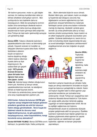 Page 14                                                                                     CGS CENTER

 Bir kadının şanzuman, motor vs. gibi bilgiler      bile… Bizim ailemizde böyle bir sorun olmadı.
vermesi, bir makinayı kendilerinden daha iyi        Bizdeki hâkim güç, yani babam, kadın ve erkeğin
bilmesi erkeklere tuhaf geliyor sanırım. Ben        iş hayatında eşit olduğunu savundu hep.
yurtdışında bu tarz tepkilerle daha az              Ağabeylerim ve benim eğitimlerimiz için fark
karşılaşıyorum. Belki de sanayileşme evrimini       gözetmedi, bireysel farklılıklarımız nedeniyle
bizden önce tamamlayan ülkelerde kadının            farklılaştık zaman içinde ama babam mühendis
sanayideki yeri daha oturmuş olduğundan             mantığı ile düşünüp, ölçülebilir verilerle gücü
karşılarında bir kadın görmeye daha alışkınlar.     devretti. Şu anda şirketimizde (aile içi ve dışı)
Ama Türkiye de hala kadın işletmeciliği sanayiye    kadınlar yönetici pozisyonlarda, hepsi mastırlı ve
çok görebilmiş değil.                               en alttan başlayarak çalışarak bulundukları yere
                                                    geldiler. Üzülerek belirtmeliyim ki, benim bir kız
Gonca GÖK: Yabancı ülkelerde kadınların             evlat ve kızkardeş olarak başaramadığı tek şey:
yapabileceklerine olan inancı ve farkındalığı çok   az evvel bahsettiğim ―testosteron zehirlenmesini‖
yüksek. Cesareti verecek rol modeller ve            engelleyememek ama ben doğadan da güçlü
takipçileri ülkemize kıyasla daha fazla. Kültürel   değilim ki…
farklılıkların etkisinin
                                                                                       Devrim EROL:
büyük ve toplumun
                                                                                       Toplumda
kadına dayatmış olduğu
                                                                                       geçmişten
rollerin baskısı ülkemize
                                                                                       bugüne biz
kıyasla daha az diye
                                                                                       kadınlara
düşünüyorum. Bu
                                                                                       öğretilmiş, hatta
sadece Bati için geçerli
                                                                                       sadece
değil. 1975 yılında
                                                                                       kadınlara değil
Everest Zirvesine
                                                                                       erkeklerin de
çıkan ilk kadın hem
                                                                                       üzerlerine
öğrenci hem anne
                                                                                       yapıştırılmış
olan japan- Junko
                                                                                       roller var.
Tabei idi. Aslında hangi milletten olduğunuzun
                                                Kadınların çalışma hayatında yer almaları hatta
önemi yok. Kendinizi iyi tanıyor olmak,
                                                başta yer almayı istemelerinin önündeki en büyük
yapabileceklerinize inanmak, ne istediğinizi
                                                engel ise toplumun yerleştirdiği bu rollerdir. Kadın
bilmek ve hedef koymak önemli.
                                                sivil toplum örgütleri tabii ki erkek egemen yapı
Türk kadını bu anlamda biraz zaman kaybetti
                                                içerisinde kendilerine yer bulmakta biraz
ama arayı kapatacağından şüphem yok.
                                                zorlanıyorlar. Ancak Türkiye için vazgeçilmez olan
                                                önderimiz Mustafa Kemal Atatürk‘ün Türk Kadını
CGS Center: Ankara‘da bulunan OSTĠM gibi
                                                için açtığı eşitlik yolundan ilerlemek çağdaş
organize sanayi bölgelerinde faaliyet gösteren
                                                uygarlığın en temel değerlerinden biridir. Biz de
Ģirketlerin genelinde ata erkil bir tutumun
                                                bu eşitliğin sağlanması için toplumu
hakim olduğu görülmektedir. Ġkinci kuĢak bir
                                                bilinçlendirecek ulusal ve uluslararası düzeyde
iĢletmeci olarak bu durumu nasıl
                                                projeler geliştirmede aktif rol oynuyoruz. Özellikle
değerlendiriyorsunuz, ne gibi güçlüklerle
                                                kadınların kadınlarla ticari ilişkiler geliştirmesi ve
karĢılaĢıyorsunuz, neleri baĢarabildiniz, hangi
                                                böylece güçlenerek erkek egemen bir yapıda
konularda sonuç alamadınız?
                                                güçlü biçimde var olabilmeleri için çeşitli
Sevda KAYHAN YILMAZ: Bence OSTİM‘le sınırlı toplantılar, eğitimler ve benzer çalışmalar
kalmayın, bu genelde böyle. Hatta yurtdışında   yapmaktayız.
 