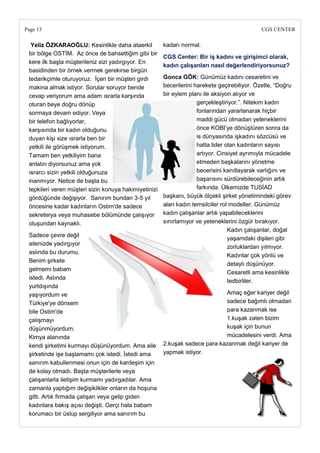 Page 15                                                                                       CGS CENTER

  Yeliz ÖZKARAOĞLU: Kesinlikle daha ataerkil           kadarı normal.
 bir bölge OSTİM. Az önce de bahsettiğim gibi bir
                                                       CGS Center: Bir iĢ kadını ve giriĢimci olarak,
 kere ilk başta müşterileniz sizi yadırgıyor. En
                                                       kadın çalıĢanları nasıl değerlendiriyorsunuz?
 basidinden bir örnek vermek gerekirse birgün
 tedarikçimle oturuyoruz. İçeri bir müşteri girdi      Gonca GÖK: Günümüz kadını cesaretini ve
 makina almak istiyor. Sorular soruyor bende           becerilerini harekete geçirebiliyor. Özetle, ―Doğru
 cevap veriyorum ama adam ısrarla karşında             bir eylem planı ile aksiyon alıyor ve
 oturan beye doğru dönüp                                             gerçekleştiriyor.‖. Nitekim kadın
 sormaya devam ediyor. Veya                                          fonlarından yararlanarak hiçbir
 bir telefon bağlıyorlar,                                            maddi gücü olmadan yeteneklerini
 karşısında bir kadın olduğunu                                       önce KOBI‘ye dönüştüren sonra da
 duyan kişi size ısrarla ben bir                                     is dünyasında işkadını sözcüsü ve
 yetkili ile görüşmek istiyorum.                                     hatta lider olan kadınların sayısı
 Tamam ben yetkiliyim bana                                           artıyor. Cinsiyet ayrımıyla mücadele
 anlatın diyorsunuz ama yok                                          etmeden başkalarını yönetme
 ısrarcı sizin yetkili olduğunuza                                    becerisini kanıtlayarak varlığını ve
 inanmıyor. Netice de başta bu                                       başarısını sürdürebileceğinin artık
 tepkileri veren müşteri sizin konuya hakimiyetinizi                 farkında. Ülkemizde TUSİAD
 gördüğünde değişiyor. Sanırım bundan 3-5 yıl          başkanı, büyük ölçekli şirket yönetimindeki görev
 öncesine kadar kadınların Ostim'de sadece             alan kadın temsilciler rol modeller. Günümüz
 sekreterya veya muhasebe bölümünde çalışıyor          kadın çalışanlar artık yapabileceklerini
 oluşundan kaynaklı.                                   sınırlamıyor ve yeteneklerini özgür bırakıyor.
                                                                                  Kadın çalışanlar, doğal
 Sadece çevre değil
                                                                                  yaşamdaki dişileri gibi
 ailenizde yadırgıyor
                                                                                  zorluklardan yılmıyor.
 aslında bu durumu.
                                                                                  Kadınlar çok yönlü ve
 Benim şirkete
                                                                                  detaylı düşünüyor.
 gelmemi babam
                                                                                  Cesaretli ama kesinlikle
 istedi. Aslında
                                                                                  tedbirliler.
 yurtdışında
 yaşıyordum ve                                                               Amaç eğer kariyer değil
 Türkiye'ye dönsem                                                           sadece bağımlı olmadan
 bile Ostim'de                                                               para kazanmak ise
 çalışmayı                                                                   1.kuşak zaten bizim
 düşünmüyordum.                                                              kuşak için bunun
 Kimya alanında                                                              mücadelesini verdi. Ama
 kendi şirketimi kurmayı düşünüyordum. Ama aile        2.kuşak sadece para kazanmak değil kariyer de
 şirketinde işe başlamamı çok istedi. İstedi ama       yapmak istiyor.
 sanırım kabullenmesi onun için de kardeşim için
 de kolay olmadı. Başta müşterilerle veya
 çalışanlarla iletişim kurmamı yadırgadılar. Ama
 zamanla yaptığım değişiklikler onların da hoşuna
 gitti. Artık firmada çalışan veya gelip giden
 kadınlara bakış açısı değişti. Gerçi hala babam
 korumacı bir üslup sergiliyor ama sanırım bu
 