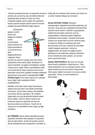 Page 16                                                                                      CGS CENTER

 Küresel arenada kadınların iş hayatında olmasına     evlilik gibi durumlardan ötürü işveren için daha zor
yönelik çok yol alınmış olsa da kültürel etkenler     ve daha maliyetli olduğu kanısındayım.
sebebiyle tepe yönetici bir kadın için hala
maalesef engeller aşılmış değil. Bu koşullarda
kariyer yapmak isteyen çalışan kadının önünde         Sevda KAYHAN YILMAZ: Birazdan
engeller çevresel faktörlere bağlı başlıyor.          açıklayacağım sebeplerle kadınlarla çalışmayı çok
                                                      sevmem, ama yine aynı sebeplerle üst kademede
        Çalışanların
                                                      kadınları tercih ederim. Kadınlar duygusaldırlar,
gelişimi ve terfi
                                                      objektif davranmakta zorlanırlar ama bu
etmesi için
                                                      duygusallıkları nedeniyle şirkete bağlılıkları
sağlanan imkânlar,
                                                      erkeklerden daha fazladır. Genelde kadınlarda
verilen
                                                      varolan evin geçiminden sorumlu olmama algısı
sorumluluklar
                                                      ve toplumun biçtiği rol nedeniyle çok hırslı
bazen kadınlar için
                                                      davranmazlar ama aynı nedenle de ufak tefek
kişisel becerilerine
                                                      maddi hesaplar yapmazlar, hemen iş
ve ya donanımına
                                                      değiştirmezler. Bu liyakat ve bağlılık güveni
göre
                                                      getirdiği için üst kademeye yükselen kadınların
değerlendirilmiyor
                                                      verimi erkeklerden daha yüksek, en azından
maalesef. Kadın
                                                      benim çevremde böyle.
yönetici için işyerinin yaptığı yatırımlar erkek
çalışanlara oranla daha düşük. Şirketlerin bu         Gülesin BOYACIOĞLU: Bir kere her konuda
seçimi kesinlikle 1.kuşağın mücadelesini verdiği      daha özverili çalıştıklarını düşünüyorum. Tabii
cinsiyet ayrımı değil. Kadının gerektiğinde ailesi    erkek çalışanların da bu prensipte olanları vardır
ve işi arasında bir seçim yapması durumunda           fakat burada ana konumuz Kadın Girişimciler.
ailesinden yana tercih yapabilir endişesi sebebiyle   Daha yapıcı ilişkiler kuruyorlar ve sonuca yönelik
görünmeyen ama kadının yükselişindeki CAM             çalışıyorlar. Görev ve sorumluluklarının
TAVAN engeli! Cam tavan kadının bir noktadan          bilincindeler.
sonra diğer rolleri sebebiyle terfisini
engelleyebiliyor.
Nitelikler yönünden hiçbir engel olmamasına
rağmen pek çok kadın orta ölçekli yöneticiliği
sürdürüyor. Çünkü statü arttıkça, terfi geldikçe
sorumluluk alanınız genişliyor. Bu nedenle,
çoğunlukla yurt dışı görevlendirmelerde baylar
tercih ediliyor. Kadının ailesini kariyeri için
bırakması toplumun gözünde olumsuz bir
davranış olarak yorumlanıyor. Ancak her iki
misyonunu da yönetebilen kadın başarı grafiği
çizebiliyor.


IĢıl YÖNDEM: Genel olarak bakıldığında kadın
çalışanlar kesinlikle daha çalışkan ve yaptıkları
işler de daha titizler. Ancak öte yandan işveren
olarak baktığımda kadın çalışanların hamilelik ve
 