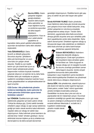 Page 17                                                                                       CGS CENTER

                           Devrim EROL: Kadın          gerektiğini düşünüyorum. Özellikle benim gibi yaşı
                           çalışanlar doğaları         genç ve sektör de yeni olan bayan aile üyeleri
                           gereği erkeklere            için.
                           nazaran daha duyarlı,
                                                       Sevda KAYHAN YILMAZ: Kadın yöneticiler,
                           daha sakindirler ve
                                                       insan faktörünü daha fazla göz önünde tutuyorlar
                           insan ilişkilerini kurma
                                                       yani çalışana önce insan olarak bakıyorlar, anaç
                           ve sürdürme açısından
                                                       yönleri çalışanlarının sıkıntısına empatiyle
                           da daha başarılı
                                                       yaklaşmalarına sebep oluyor. Tarzları daha
                           olduklarını
                                                       demokrat, uygulamada daha fazla sorumluluk
                           söyleyebilirim. Kısa ve
                                                       almaya gönüllü oluyorlar ama aynı rahatlıkla yetki
                           uzun vadeli planlar
                                                       devri yapabiliyorlar çünkü daha disiplinliler. Daha
                           yapabilme ve
                                                       sabırlı davranıyorlar. Erkeklerin egemen olduğu iş
kaynakları daha yararlı şekilde kullanabilme
                                                       dünyasında başarı elde edebilmek ve niteliklerini
açısından da kadınların daha etkin oldukları
                                                       daha fazla artırmak için daha özenli kariyer
söylenebilir.
                                                                   planlaması yaparak ilerliyorlar.
Yeliz ÖZKARAOĞLU: Daha
                                                                  Gülesin BOYACIOĞLU: Kadınların
özverili ve dikkatli çalışıyorlar.
                                                                  doğasında idarecilik olduğunu
Sorumluk alıyorlar. Şirketlerini
                                                                  düşünüyorum. Evde eşini çocuklarını
daha çok benimsiyorlar ve uzun
                                                                  aile büyüklerini idare etmekten gelen
süre kalıcı bir çalışan olmak
                                                                  bir tecrübesi var. Daha duygusal ve
istiyorlar. Özellik bu son özellik
                                                                  hassas olduğu için ön sezgileri kuvvetli.
benim için çok önemli ben işi en az
                                                                  Bu durumu avantaja çevirdikleri zaman
benim kadar sahiplenecek şirketin
                                                                  daha başarılı oluyorlar. Çünkü empati
başarısından mutluluk duyacak insanlarla
                                                       yapabilme konusunda daha yetenekliler.
çalışmak istiyorum ve kadınlar da bu daha fazla.
                                                       Çalışanların veya müşterilerin yerine kendilerini
Erkekler daha çok maddiyata ve çalışma
                                                       daha rahat koyabiliyorlar.Erkeklerin ise yönetimsel
saatlerinin esnekliğine bakarken kadınlar huzur
                                                       olarak daha tutucu olduğunu düşünüyorum.
içinde çalışabilecekleri ve sahiplenebilecekleri bir
işyeri arıyorlar.                                      Gonca GÖK: Aile şirketlerinde, ataerkil toplumun
                                                       aile düzeni bir bakıma evden işyerine taşınıyor.
CGS Center: Aile Ģirketlerinde yönetim
                                                       Erkek patron, evdeki ―baba‖ rolünü işyerindeki
tarzlarına bakıldığında, kadın patronlar ile
                                                       yönetici kimliğine bırakmakta zorlanıyor.
erkek patronları birbirinden ayıran temel
                                                       Gereklilikler ne olursa olsun yine son söz ve
farklılıklar nelerdir?
                                                       yapılacaklar tek bir makamdan çıkıyor. Kurumsal
IĢıl YÖNDEM: Özellikle bizim gibi metal                yönetimin sürekliliği için gerekli olan delegasyon
sektöründe çalışanlar için kadın patron olmak          ve çözüm ortaklığının profesiyonel bir takıma
Türkiye‘de oldukça güç. Çünkü sektör temelde           emanet edilmesi ülkemizde 2. ve belki de 3.
erkeklerin yoğun olduğu ve ağır sanayi sektörüne       kuşakların üsteleneceği
girdiği için kadın olarak kendiniz kabul ettirmenin    yönetim modeli olarak
nispeten daha zor olduğu bir sektör diye               görünüyor.
düşünüyorum. Kabul ettirmek içinse kadınların da
aslında biraz ―erkek‖ olmaları gerekiyor. Ayrıca
ekibinizde bulunan kişilere ya da iş ortaklarınıza
davranışlarınız da daha seviyeli davranmak
 