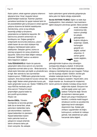 Page 18                                                                                          CGS CENTER

Kadın patron, erkek egemen çalışma ortamının           kadın patronların genel anlamda çalışanlarıyla
işleyişine biraz ‗Anaç‘ duygular katıyor               daha yakın bir ilişkisi olduğu söylenebilir.
gözlemlediğim kadarıyla. Kadınlar yaptıkları
                                                       Sevda KAYHAN YILMAZ: Eğitim ve istek diye
yemeklere kendinden bir şeyler katarak farklı bir
                                                       özetleyebilirim. Hem erkeklerin, hem kadınların
tat çıkarabildikleri gibi iş dünyasının erkek egemen
                                                       eğitim düzeyinin artırılması gerekir. Bana seneler
çalışma düzenine de farklılık katabiliyorlar.
                                                                                          evvel, muhasebe
Aslında birey, anne ve eş sıfatıyla
                                                                                          müdürümüz bile
kazandığı pratiği iş dünyasına,
                                                                                          kadının yönettiği
çalışmalarına ve ilişkilerine taşıyorlar. Bir
                                                                                          bir şirketin
bakıma kriz yönetimi antrenmanı ve
                                                                                          geleceğinden
kondisyonu var. Doğası gereği bir
                                                                                          kuşkulu olduğunu
anlaşmazlık durumunda arabulucu, çözüm
                                                                                          söylemişti. Üstelik,
odaklı bazen de son sözü söyleyen kişi
                                                                                          herhangibir
olduğunu hatırlatacak kadar patron
                                                                                          gerginlik anı
olabiliyorlar. Detayları görme, bulma ve
                                                                                          değildi, sohbet
çözmeyi programlı bir süreç yönetimine
                                                                                          ediyorduk. O
taşıyorlar. Daha önce ifade ettiğim noktaya
                                                                                          zaman genel
dönersek ―DENGE‖ kadının ve ekibinin
                                                                                          müdür değildim.
kalıcı başarısını sağlıyor.
                                                                                          Bizim
Yeliz ÖZKARAOĞLU: Kadın bir patronla                   geleceğimizden kuşkusu olup olmadığını
çalışmadım daha önce sanırım onu benimle               sorduğumda olduğunu söyledi. O dönemde
çalışanlara sormak daha iyi olur. Birde bence bu Sn.Tansu Çiller‘in bir kadın olarak başbakan
erkek-kadın farkından çok kişilik ve yöneticilik tarzı olduğunu hatırlattığımda ise aynı kaygıları Türkiye
ile ilgili. Ben aslında bu tarz ayrımlardan            için de duyduğu söyledi. Güldüm, kendisi gibi
hoşlanmıyorum. TOBB kadın girişimciler kurulu          erkekler nedeniyle benim de Türkiye için
üyesiyim. Ama bence böyle bir kurulun olması bile kaygılarım olduğunu söyledim. Hayret ettim, ama
doğru değil. Neden erkek girişimciler kurulu yok,      böyle insanlar var. Avusturyalı bir müşterimiz
kadın girişimciler kurulu var. Neden TOBB'da ATO benim yerime bir erkekle muhatap olmayı tercih
veya ASO'da meclisde yokuz?                                             ettiğini bile söyledi. Dünyanın her
Ama sanırım Türkiye'nin kadın                                           yerinde aşağı yukarı aynı yani,
girişimciliğini yayana kadar bu                                         sadece Türkiye‘de değil. İkincisi
tarz pozitif ayrımcılıklara                                             de kadınların istemesi gerek.
ihtiyacı var.                                                           Bazen çok yorgun hissediyorum
                                                                        kendimi, o anlarda maddi kaygım
Devrim EROL: Yönetim
                                                                        olmaksızın evimle ve çocuklarımla
mantığında ve tarzında görülen
                                                                        ilgilenmeyi tercih edeceğimi
belki de en temel fark, erkek
                                                                        düşünürüm hep. Kotalar gibi
patronların beklentileri daha
                                                                        zorlayıcı uygulamaları da doğru
çok ekonomikken, kadınların
                                                                        bulmuyorum, evrilerek bir noktaya
kişisel beklentileri ön plandadır.
                                                                        gelmek, hak edebilmek için çaba
Kişisel beklentiden kastım
                                                                        harcamak daha değerli.
kadın patronlar kendi ve
çalışanının sosyal anlamda
tatmin olmasına daha çok
önem veriyorlar. Bu sebeple
 