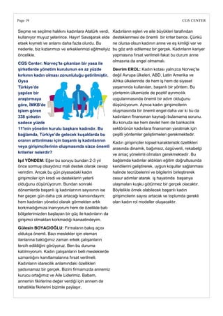 Page 19                                                                                        CGS CENTER

Seçme ve seçilme hakkını kadınlara Atatürk verdi,       Kadınların eşleri ve aile büyükleri tarafından
kullanıyor muyuz yeterince. Hayır! Savaşarak elde       desteklenmesi de önemli bir kriter bence. Çünkü
etsek kıymeti ve anlamı daha fazla olurdu. Bu           ne olursa olsun kadının anne ve eş kimliği var ve
nedenle, biz kızlarımızı ve erkeklerimizi eğitmeliyiz   bu göz ardı edilemez bir gerçek. Kadınların kariyer
öncelikle.                                              yapmasına fırsat verilmeli fakat bu durum anne
                                                        olmasına da engel olmamalı.
CGS Center: Norveç‘te çıkarılan bir yasa ile
Ģirketlerde yönetim kurulunun en az yüzde               Devrim EROL: Kadın kotası yalnızca Norveç‘te
kırkının kadın olması zorunluluğu getirilmiĢtir.        değil Avrupa ülkeleri, ABD, Latin Amerika ve
Oysa                                                    Afrika ülkelerinde de hem iş hem de siyaset
Türkiye‘de                                              yaşamında kullanılan, başarılı bir yöntem. Bu
yapılan bir                                             yöntemin ülkemizde de pozitif ayrımcılık
araĢtırmaya                                             uygulanmasında önemli bir adım olduğunu
göre, ĠMKB'de                                           düşünüyorum. Ayrıca kadın girişimcilerin
iĢlem gören                                             oluşmasında bir önemli engel daha var ki bu da
338 Ģirketin                                            kadınların finansman kaynağı bulamama sorunu.
sadece yüzde                                            Bu konuda ise hem devlet hem de bankacılık
11'inin yönetim kurulu baĢkanı kadındır. Bu             sektörünün kadınlara finansman yaratmak için
bağlamda, Türkiye‘de gelecek kuĢaklarda bu              çeşitli yöntemler geliştirmeleri gerekmektedir.
oranın arttırılması için baĢarılı iĢ kadınlarının
                                                        Kadın girişimciler kişisel karakteristik özellikleri
veya giriĢimcilerinin oluĢmasında sizce önemli
                                                        arasında dinamik, bağımsız, özgüvenli, rekabetçi
kriterler nelerdir?
                                                        ve amaç yönelimli olmaları gerekmektedir. Bu
IĢıl YÖNDEM: Eğer bu soruyu bundan 2-3 yıl              bağlamda kadınlar aldıkları eğitim doğrultusunda
önce sormuş olsaydınız mali destek olarak cevap         kendilerini geliştirerek, uygun koşullar sağlanması
verirdim. Ancak bu gün piyasadaki kadın                 halinde tecrübelerini ve bilgilerini birleştirerek
girişimciler için kredi ve desteklerin yeterli          cesur adımlar atarak iş hayatında başarıya
olduğunu düşünüyorum. Bundan sonraki                    ulaşmaları kuşku götürmez bir gerçek olacaktır.
dönemlerde başarılı iş kadınlarının sayısının ise       Böylelikle örnek olabilecek başarılı kadın
her geçen gün daha çok artacağı kanısındayım;           girişimcilerin sayısı artacak ve toplumda gerekli
hem kadınları yönetici olarak görmekten artık           olan kadın rol modeller oluşacaktır.
korkmadığımıza inanıyorum hem de özellikle batı
bölgelerimizden başlayan bir güç ile kadınların da
girişimci olmaktan korkmadığı kanaatindeyim.

Gülesin BOYACIOĞLU: Firmaların bakış açısı
oldukça önemli. Bazı meslekler için eleman
ilanlarına baktığımız zaman erkek çalışanların
tercih edildiğini görüyoruz. Ben bu duruma
katılmıyorum. Kadın çalışanların belli mesleklerde
uzmanlığını kanıtlamalarına fırsat verilmeli.
Kadınların idarecilik anlamındaki özellikleri
yadsınamaz bir gerçek. Bizim firmamızda annemiz
kurucu ortağımız ve Aile Liderimiz. Babam,
annemin fikirlerine değer verdiği için annem de
rahatlıkla fikirlerini bizimle paylaşır.
 