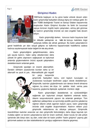 Page 2

                                    GiriĢimci Kadın
                               1990‘larda başlayan ve bu güne kadar artarak devam eden
                               kadın girişimciliği faaliyetleri oldukça ilginç bir noktaya geldi. En
                               son TOBB desteğinde Ticaret ve Sanayi Odaları kapsamında
                               oluşturulan Kadın Girişimci Kurulları ile farklı bir kurumsal
                               yapıya bürünen örgütlü kadın çalışmaları, artmış gibi görünse
                               de kadının girişimciliği önünde var olan engeller hala devam
                               ediyor.
                                    Kadın girişimciliği derken, konunun kadın boyutuna özel
                             bir dikkatle yaklaşmak ve belki de konuyu kadınlara özgü
                             yanlarıyla birlikte ele almak gerekiyor. Bu kadın çalışmalarının
genel hedefinde yer alan sosyal gelişme ve kalkınma kapsamındaki hedeflerine sadece
kadınca sayılamayacak kadar değerli bir ele alış olmalı.
      Kadın girişimciliğinin geliştirilmesinden, daha
çok sayıda kadının, halen sahip olduklarından daha
yüksek bir gelire ulaşmasını sağlayacak ve toplumsal
anlamda güçlenmelerinin önünü açacak çalışmaların
desteklenmesini anlamak gerek.
       Girişimcilik işsizliğin en önemli alternatifidir.
Daralan istihdam piyasasında bundan daha iyi bir
alternatif ne yazık ki yok. Alternatifsizlik gibi negatif
                               bir    yargı    karşısında
                               girişimcilik faaliyetleri kamu, sivil toplum kuruluşları ve
                               uluslararası kuruluşlar tarafından yoğun olarak destekleniyor.
                               Girişimcilik, kadınları güçlendirmede son derece önemli olmasına
                               rağmen, bu süreci, tek düze bir şekilde kredi verme, para
                               kazanma, güçlenme ilişkisiyle açıklamak mümkün değil.
                                      Kadın girişimciliğini desteklemek ve sürdürebilirliğini
                               sağlamak için toplumsal cinsiyet ilişkilerini anlamak kadar,
                               ülkenin sosyo-ekonomik yapısını da anlamak gerekiyor. Tüm
                               eşitlemeci yaklaşımlara ve ayrımcılığı pozitife çevirme çabalarına
                               rağmen ülkenin erkek egemen toplum yapısı, kadın girişimciliği
                               önünde ciddi engeller oluşturmaktadır. Kadının reklam yüzü
                               girişimcilik reklamlarına da oldukça yakışıyor. Girişimcilik
özendirilirken kadınlar arasında var olan girişimcilik farkındalığını daha öteye taşımak için
mutlaka eğitim ve tanıtım çalışmalarına özel bir önem verilmeli. Zaten kurulu bir aile şirketi
içerisinde aile bireyi olan; eş olan, evlat olan bir kadın profilini ―kadın girişimci‖ yapmış gibi
görünmek sadece var olan istatisitklerde bir yanılgıyı sağlamanın ötesine geçemez.
 