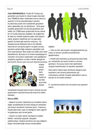 Page 20                                                                                      CGS CENTER

Yeliz ÖZKARAOĞLU: Yüzde 40 Türkiye için
gerçekten çok büyük bir rakam keşke olsa tabii
ama TBMM'de kadın milletvekili oranını daha bu
seçimle %14 de çıkarabilmişken yönetim
kurullarında yüzde kırkı bulabilmek gerçekten
yakın gelecekte çok zor gözüküyor. Ama genç
kuşaklar girişimcilik konusunda gerçekten çok
istekli, biz TOBB kadın girişimciler kurulu olarak
bir rol model çalışması başlattık. Bu bağlamda
ilk etap kız meslek liselerine gidip nasıl başarılı
olduk, girişimci olabilmek için ne yapmaları
gerekir bunlarla ilgili seminer veriyoruz. Bu
sebeple bende Zübeyde Hanım Kız Meslek
lisesinde bir konuşma yaptım ve gelen sorular,          değildir.
gençlerin girişimciliğe yaklaşımı gerçekten çok
                                                        — Hem iş hem aile hayatını dengeleyebilmek için
ümit vaad ediciydi. Bize düşen bu istekli yeni nesili
                                                        süreç ve zamanı yönetme becerilerimizi
desteklemek. Bunuda en iyi onlara karşılaştığımız
                                                        geliştirmeliyiz.
zorlukları ve bunların üstesinden nasıl geldiğimizi
anlatarak yapabiliriz ve tabi ki devlet desteği de      —Hedefi olan kadınlara iş dünyasında daha fazla
çok önemli. Bunun yanı sıra yurt dıişında business      yer verebilmek için kadın fonlarının artması
                                           angels       gerekiyor. Kurucusu kadın olan işletmelere
                                           olarak       vergisel düzenlemeler ve teşvikler yapılabilir.
                                           geçen        İster patron isterse tepe yöneticisi olduğumuzda
                                           start-       kadınların cam tavana çarpmaması için
                                           uplara       motivasyonu yüksek 3.kuşak yeteneklerin yolunu
                                           maddi ve     açmak ve rol model olmalıyız
                                           tecrübe
                                           açısından
                                           destek       E– panelimize katılan tüm konuklarımıza teşekkür
                                                        ederiz.
verebilecek bireysel yatırımcıların artması da yeni
girişimcilerin kazandırılmasında önemli bir etken
olacaktır.

Gonca GÖK:
—Başarılı iş kadını olabilmek için öncelikle katma
değer yaratabilecek bir birey olduğuna herkesten
çok bireyin kendisinin inanması lazım. Toplumun
dayatmalarından uzak ne istediğinizi bilen eğitimli
ve gelişmeye açık olmak gerek.
—Kararlı ve tutarlı olarak inandığımız hedefe
liderlik, mentorlük yaparak, takipçiler
yetiştirmeliyiz. Sadece kendimiz için inşa ettiğimiz
başarı devredilmediği sürece sürdürülebilir
 