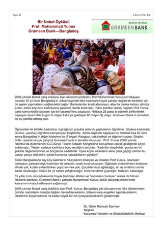 Page 21                                                                                        CGS CENTER

               Bir Nobel Öyküsü
            Prof. Muhammad Yunus
           Grameen Bank—BangladeĢ




 2006 yılında Nobel barış ödülünü alan ekonomi profesörü Prof Muhammad Yunus‘un hikayesi
 bundan 35 yıl önce Bangladeş‘in Jobra köyünde fakir kadınlara küçük paralar dağıtarak kendileri için
 bir şeyler yapmalarını sağlamakla başlar. Bankalardan kredi alamayan, alsa da banka kıskacı altında
 ezilen Jobra köyünün kadınlarına garantör olarak kredi alıp, mikro krediler olarak dağıtan Prof Yunus
 daha sonra köylü kadınları için bir tasarruf fonu oluşturur. Haftada 25 paisa b edilerek biriktirilerek
 başlayan tasarruflar bugün 6 milyar Taka‘ya (yaklaşık 80 milyon $) ulaşır. Grameen Bank‘ın temelleri
 de bu şekilde atılmış olur.


 Öğrencileri ile birlikte, kadınlara, toprağa bir çubukla adlarını yazmalarını öğretirler. Böylece kadınlara
 okuma –yazmayı öğretme kampanyası başlatırlar. Jobra köyünde başlayan bu hareket kısa bir süre
 sonra Bangaldeş‘in diğer köylerine de (Tangail, Rangpur, patuhakhali ve diğerleri) sıçrar. Disiplin,
 birlik, cesaret ve çok çalışma Grameen bank‘ın temelini oluşturur. Prof. Yunus 2006 yılında
 İstanbul‘da düzenlenen ICC Dünya Ticaret Odaları Kongresine konuşmacı olarak geldiğinde şöyle
 anlatmıştır; ―Neden sadece kadınlara borç verdiğimi sordular; ―kadınlar disiplinlidir, parayı en iyi
 şekilde değerlendirirler ve borçlarına sadıktırlar. Oysa köylü erkeklerin eline para geçtiği zaman bu
 parayı çarçur ettiklerini, içkide kumarda harcadıklarını gördüm‖.
 Bütün Bangladeş‘te köy köy kadınların hikayelerini dinleyen ve dinleten Prof Yunus, Grameen
 bankasını yaratan köylü kadınları ile bereber, onaltı kural oluşturur. Oğlanları evlendirirken drahoma
 almak yok, kızları evlendirirken çeyiz vermek yok. Çocuklarımızı eğiteceğiz, en az onaltıncı sınıfa
 kadar okutacağız. Bütün bir yıl sebze yetiştireceğiz, önce kendimiz yiyeceğiz, fazlasını satacağız.
 35 yıllık zorlu mücadelesinde büyük badireler atlatan ve ―kadınların bankası‖ olarak da bilinen
 fakirlerin bankası, Grameen Bank‘ı yaratan Muhammad Yunus, bütün dünyada mikro kredi
 kavramının kabul edilmesini sağlamıştır.
 2006 yılında Nobel barış ödülünü alan Prof. Yunus, Bangladeş gibi dünyanın en fakir ülkelerinden
 birinde, kadınların, inançla dağları devirebileceklerini, töreleri yıkıp engelleri aşabileceklerini,
 ülkelerinin büyümesinde ne kadar büyük bir rol oynayabileceklerini göstermiştir.


                                                       Dr. Güler Manisalı Darman
                                                       Başkan
                                                       Kurumsal Yönetim ve Sürdürülebilirlik Merkezi
 