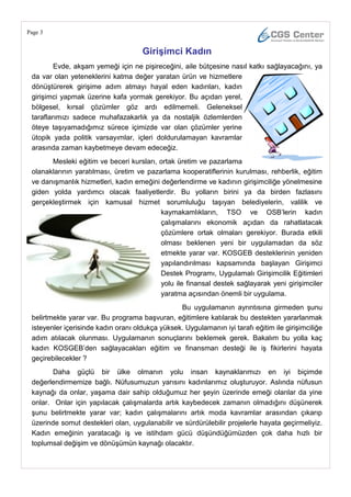 Page 3


                                     GiriĢimci Kadın
         Evde, akşam yemeği için ne pişireceğini, aile bütçesine nasıl katkı sağlayacağını, ya
 da var olan yeteneklerini katma değer yaratan ürün ve hizmetlere
 dönüştürerek girişime adım atmayı hayal eden kadınları, kadın
 girişimci yapmak üzerine kafa yormak gerekiyor. Bu açıdan yerel,
 bölgesel, kırsal çözümler göz ardı edilmemeli. Geleneksel
 taraflarımızı sadece muhafazakarlık ya da nostaljik özlemlerden
 öteye taşıyamadığımız sürece içimizde var olan çözümler yerine
 ütopik yada politik varsayımlar, içleri doldurulamayan kavramlar
 arasında zaman kaybetmeye devam edeceğiz.
       Mesleki eğitim ve beceri kursları, ortak üretim ve pazarlama
 olanaklarının yaratılması, üretim ve pazarlama kooperatiflerinin kurulması, rehberlik, eğitim
 ve danışmanlık hizmetleri, kadın emeğini değerlendirme ve kadının girişimciliğe yönelmesine
 giden yolda yardımcı olacak faaliyetlerdir. Bu yolların birini ya da birden fazlasını
 gerçekleştirmek için kamusal hizmet sorumluluğu taşıyan belediyelerin, valilik ve
                                          kaymakamlıkların, TSO ve OSB‘lerin kadın
                                          çalışmalarını ekonomik açıdan da rahatlatacak
                                          çözümlere ortak olmaları gerekiyor. Burada etkili
                                          olması beklenen yeni bir uygulamadan da söz
                                          etmekte yarar var. KOSGEB desteklerinin yeniden
                                          yapılandırılması kapsamında başlayan Girişimci
                                          Destek Programı, Uygulamalı Girişimcilik Eğitimleri
                                          yolu ile finansal destek sağlayarak yeni girişimciler
                                          yaratma açısından önemli bir uygulama.
                                                 Bu uygulamanın ayrıntısına girmeden şunu
 belirtmekte yarar var. Bu programa başvuran, eğitimlere katılarak bu destekten yararlanmak
 isteyenler içerisinde kadın oranı oldukça yüksek. Uygulamanın iyi tarafı eğitim ile girişimciliğe
 adım atılacak olunması. Uygulamanın sonuçlarını beklemek gerek. Bakalım bu yolla kaç
 kadın KOSGEB‘den sağlayacakları eğitim ve finansman desteği ile iş fikirlerini hayata
 geçirebilecekler ?
        Daha güçlü bir ülke olmanın yolu insan kaynaklarımızı en iyi biçimde
 değerlendirmemize bağlı. Nüfusumuzun yarısını kadınlarımız oluşturuyor. Aslında nüfusun
 kaynağı da onlar, yaşama dair sahip olduğumuz her şeyin üzerinde emeği olanlar da yine
 onlar. Onlar için yapılacak çalışmalarda artık kaybedecek zamanın olmadığını düşünerek
 şunu belirtmekte yarar var; kadın çalışmalarını artık moda kavramlar arasından çıkarıp
 üzerinde somut destekleri olan, uygulanabilir ve sürdürülebilir projelerle hayata geçirmeliyiz.
 Kadın emeğinin yaratacağı iş ve istihdam gücü düşündüğümüzden çok daha hızlı bir
 toplumsal değişim ve dönüşümün kaynağı olacaktır.
 