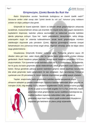 Page 5

                     GiriĢimciyim, Çünkü Bende Bu Ruh Var
         Kadın Girişimcilere sorulan “kendinizde bulduğunuz en önemli özellik nedir?”
 Sorusuna verilen ortak cevap olan “çünkü bende bu ruh var”; konunun çıkış noktasını
 anlatan en doğru yaklaşım olsa gerek.

         Girişimcilik bir ticaret eylemidir. Sabırlı ve istikrarlı olmak girişimciliğinizin arkasında
 durabilmek, mukavemetinizin olması çok önemlidir. En büyük korku olan yaşam standardımı
 kaybederim düşüncesi, kadınları yıllarca sevmedikleri ve katlanmak zorunda kaldıkları
 işlerde çalışmaya zorluyor. Oysa her          kadın yeteneklerini, deneyimlerini, sahip olduğu
 potansiyelini özgür bir ortamda kullanabilmenin ancak kendi girişimciliğiyle mümkün
 olabileceğini düşünerek yola çıkmalıdır. Çünkü, bilginize güvendiğiniz ortamda cinsiyet
 farketmeksizin öne çıkmanıza kimse engel olmaz, bilginizin olmadığı yerde de bilgisi olana
 saygı göstermelisiniz.

         Ulusalararası Girişimcilik Endeksi verilerine göre, Türkiye‘de girişimci sayısı 29
 ülkeden daha geri iken, zaten düşük olan bu sayıda kadın girişimcilerin yüzdesi oldukça
 gerilerdedir. Kendi hesabına çalışan kadınlar, toplam kendi hesabına çalışanların %10‘unu
 oluşturmaktadır. Tüm işverenler içinde kadınların oranı ise % 3,5 dolayındadır. Bu bağlamda,
 her iki grubu da kadın girişimciler olarak nitelendirirsek, erkek girişimcilerin oranı kadınların 7
 katıdır. Dünya genelinde yalnızca işveren kadınların girişimci olarak sayılması durumunda
 bile erkek girişimciler kadın girişimcilerin iki katı olmaktadır. Aynı tanımlamayı Türkiye‘ye
 uyarlarsak oran 29 çıkmaktadır ki, durum üstünde düşünülmesi gerekliliği apaçık ortadadır.

         Yapılan araştırmada, kadın girişimcilerin belirtilen oranlar seviyesinde düşük
 olmasının sebepleri şu şekilde sıralanmıştır; toplumun kadınlar hakkındaki değer yargıları ve
 inanışları (%30), bilgi eksikliği (%23), rakiplerin engellemeleri (%20), sermaye bulma güçlüğü
                            (%16) ve yasal ve bürokratik engeller (%11) (Tan, 2006:530). Kadın
                            girişimcileri erkek girişimcilerden ayıran özelliklere bakıldığında ise,
                            özellikle tarafların toplumda üstlendikleri roller, gelenek ve
                            görenekler veya insan hayatının çeşitli evrelerindeki ihtiyaçlarının
                            değişmesi gibi faktörlerin ön plana çıktığı söylenebilir.
 