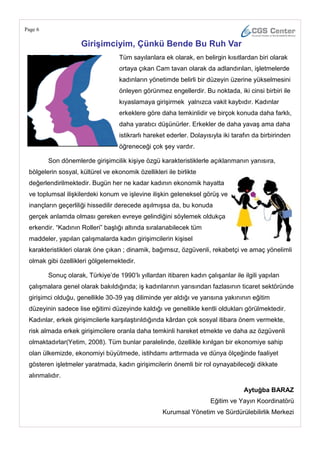 Page 6

                     GiriĢimciyim, Çünkü Bende Bu Ruh Var
                                   Tüm sayılanlara ek olarak, en belirgin kısıtlardan biri olarak
                                   ortaya çıkan Cam tavan olarak da adlandırılan, işletmelerde
                                   kadınların yönetimde belirli bir düzeyin üzerine yükselmesini
                                   önleyen görünmez engellerdir. Bu noktada, iki cinsi birbiri ile
                                   kıyaslamaya girişirmek yalnızca vakit kaybıdır. Kadınlar
                                   erkeklere göre daha temkinlidir ve birçok konuda daha farklı,
                                   daha yaratıcı düşünürler. Erkekler de daha yavaş ama daha
                                   istikrarlı hareket ederler. Dolayısıyla iki tarafın da birbirinden
                                   öğreneceği çok şey vardır.

         Son dönemlerde girişimcilik kişiye özgü karakteristiklerle açıklanmanın yanısıra,
 bölgelerin sosyal, kültürel ve ekonomik özellikleri ile birlikte
 değerlendirilmektedir. Bugün her ne kadar kadının ekonomik hayatta
 ve toplumsal ilişkilerdeki konum ve işlevine ilişkin geleneksel görüş ve
 inançların geçerliliği hissedilir derecede aşılmışsa da, bu konuda
 gerçek anlamda olması gereken evreye gelindiğini söylemek oldukça
 erkendir. ―Kadının Rolleri‖ başlığı altında sıralanabilecek tüm
 maddeler, yapılan çalışmalarda kadın girişimcilerin kişisel
 karakteristikleri olarak öne çıkan ; dinamik, bağımsız, özgüvenli, rekabetçi ve amaç yönelimli
 olmak gibi özellikleri gölgelemektedir.

         Sonuç olarak, Türkiye‘de 1990‘lı yıllardan itibaren kadın çalışanlar ile ilgili yapılan
 çalışmalara genel olarak bakıldığında; iş kadınlarının yarısından fazlasının ticaret sektöründe
 girişimci olduğu, genellikle 30-39 yaş diliminde yer aldığı ve yarısına yakınının eğitim
 düzeyinin sadece lise eğitimi düzeyinde kaldığı ve genellikle kentli oldukları görülmektedir.
 Kadınlar, erkek girişimcilerle karşılaştırıldığında kârdan çok sosyal itibara önem vermekte,
 risk almada erkek girişimcilere oranla daha temkinli hareket etmekte ve daha az özgüvenli
 olmaktadırlar(Yetim, 2008). Tüm bunlar paralelinde, özellikle kırılgan bir ekonomiye sahip
 olan ülkemizde, ekonomiyi büyütmede, istihdamı arttırmada ve dünya ölçeğinde faaliyet
 gösteren işletmeler yaratmada, kadın girişimcilerin önemli bir rol oynayabileceği dikkate
 alınmalıdır.

                                                                                   Aytuğba BARAZ
                                                                      Eğitim ve Yayın Koordinatörü
                                                    Kurumsal Yönetim ve Sürdürülebilirlik Merkezi
 