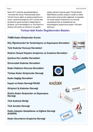 Page 8                                                                                     CGS CENTER

Nisan 2011 tarihinde gerçekleştirdiğimiz          olduğu alanların başında gelen Türkiye Büyük
―Yarımdan Bir Olmaz, Parlamentoda Kadın           Millet Meclisi içindeki varlığının nicelik ve nitelik
Temsili‖ konulu eğitim ve çalışma toplantısının   bakımından artışına katkı sağlamak ve siyasette
amacı, içinde bulunduğumuz 2011 yılında ülke      var olmak isteyen kadınlarımızı bu konuda
gündeminin genel seçimlere odaklandığı bu         cesaretlendirmek ve desteklemek için
günlerde, çok önemsediğimiz ve Türk kadınının     düzenlediğimiz toplantımıza toplam 140 kadın
yönetim erki içinde var olmasının en gerekli      katılmıştır.

                 Türkiye‘deki Kadın Örgütlerinden Bazıları

TOBB Kadın GiriĢimciler Kurulu

Köy Öğretmenleri ile YardımlaĢma ve DayanıĢma Dernekleri

Türk Kadınlar Konseyi Dernekleri

Kadının Sosyal Hayatını AraĢtırma ve Ġnceleme Dernekleri

Çamlıca Kız Liseliler Dernekleri

Üniversiteli Kadınlar Dernekleri

Kadın Haklarını Koruma Dernekleri

Türkiye Kadın GiriĢimciler Derneği

Kadın Sağlığı Dernekleri

ĠnĢaat ve Kadın Derneği-ĠVKAD

GiriĢimci ĠĢ Kadınları Derneği

Üretici Kadın GirĢimciler ve DayanıĢma
Derneği

Türk Kadınlar Birliği

Türk Anneler Derneği

Kadın Adayları Destekleme ve Eğitme Derneği
(KADER)

Kadın Sorunlarını AraĢtırma Derneği
 