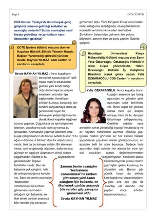 Page 9                                                                                          CGS CENTER

 CGS Center: Türkiye‘de ikinci kuĢak genç               girmemem oldu. Yani 1/2 şans! En az onun kadar
 giriĢimci olmanın getirdiği zorluklar ve               inatçı olduğumu anladığında, oturup fikirlerimizi
 avantajlar nelerdir? Siz bu avantajları nasıl          inceledik ve birimiz ikna eden taraf olduk.
 fırsata çevirdiniz ve zorlukların nasıl                Zorlukların üstesinden gelmenin tek yolunu
 üstesinden geldiniz?                                   biliyorum, sanırım ben de bunu yaptım: Sabırla
                                                        çalıştım.
    ODTÜ ĠĢletme bölümü mezunu olan ve
    Kayahan Hidrolik Silindir Yönetim Kurulu
                                                               Hacettepe       Üniversitesi       Kimya
    BaĢkan Yardımcılığı görevini yürüten
                                                               Mühendisliği Bölümü mezunu olan Sayın
    Sevda Kayhan YILMAZ CGS Center ‗ın
                                                               Yeliz Özkaraoğlu, Özkaraoğlu Hidrolik‘in
    sorularını cevapladı.
                                                               ikinci   kuĢak    yöneticisidir.   Halen,
                                                               Özkaraoğlu    Hidrolik   ĠĢ    GeliĢtirme
  Sevda KAYHAN YILMAZ : İkinci kuşakların                      Direktörü olarak görev yapan Yeliz
                       bence tek şanssızlığı bir ―self-        ÖZKARAOĞLU CGS Center ‗ın sorularını
                       made-man‖in arkasından                  cevapladı.
                       gelmek yani kendi bildiği
                       doğrularla başarıya ulaşan             Yeliz ÖZKARAOĞLU: İkinci kuşakla birinci
                       insanların ardından işe                                 kuşağın arasında işe bakış
                       başlamaktır. Kendi işini                                açısından ve yönetim şekli
                       sıfırdan kurmuş, başardığı için                         açısından ciddi farklılıklar
                       kendini sorgulamaya daha az                             var. İkinci kuşak bir yönetici
                       gereksinim duyan bir                                    olarak hem işe adapte
                       ebeveynin yetiştirdiği insanlar                         olmaya, hem de bu dengeyi
                       olarak ikinci kuşaklar özgüven                          tutturmaya çalışıyorsunuz.
 sorunu yaşarlar. Çoğunlukla da işini büyütmek                                 Özellikle     babalar      veya
 isterken, çocuklarına çok vakit ayıramaz bu            annelerin şirket yöneticiliği yaptığı firmalarda iş ve
 işinsanları. Acımasızlık yapmak istemem ama            ev hayatını birbirinden ayırmak oldukça güç.
 kuşak çatışmalarının da bence sebebi budur. ―Ulu Çünkü onların gözünde siz her zaman hatalar
 ağacın dibinde ot bitmez‖ diye bir atasözümüz          yapabilecek çoçukları olarak görülüyorsunuz, en
 vardır, tam da bu konuyu anlatır. Bir ebeveyn          azından belli bir süre boyunca. Sadece hata
 varsa, işini ve geleceği düşünen, dallarını açıp       açısından değil aslında her alanda bir süre için
 güneşin en aşağıya ulaşmasını bilinçli olarak          sizi   çoçukları      olarak      değerlendirmekten
 sağlamalıdır. Elbette ki bu           söylediklerim                      vazgeçmiyorlar. Yenilikleri çabuk
 genellemedir. Kişisel                                                      benimsemiyorlar çünkü onların
 farklılıklar vardır. Ben de             Sanırım benim avantajım            geçmişten gelen kurulmuş bir
 babamla çok çatıştım, hala                      “testosteron               düzenleri var. Bunun gibi
 da anlaşamadığımız konular               zehirlenmesi”ne kurban            günlük hayat da sıklıkla
 var. Sanırım benim avantajım              gitmemem yani kadın              karşılaştığımız dezavantajların
 ―testosteron                           olduğum için babamla, en                yanı sıra pek çok da
 zehirlenmesi‖ne kurban                ilkel erkek canlılar arasında         avantajı var aslında. Her
 gitmemem yani kadın                     bile varolan güç savaşına          şeyden         önce       sıfırdan
 olduğum için babamla, en                      girmemem oldu                başlamıyorsunuz.
 ilkel erkek canlılar arasında            Sevda KAYHAN YILMAZ
 bile varolan güç savaşına
 