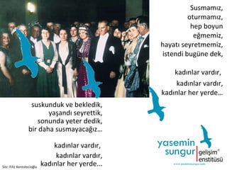 Susmamız, oturmamız, hep boyun eğmemiz, hayatı seyretmemiz, istendi bugüne dek,   kadınlar vardır,  kadınlar vardır, kadınlar her yerde…   suskunduk ve bekledik, yaşandı seyrettik, sonunda yeter dedik, bir daha susmayacağız…   kadınlar vardır,  kadınlar vardır, kadınlar her yerde... Söz: Filiz Kerestecioğlu 