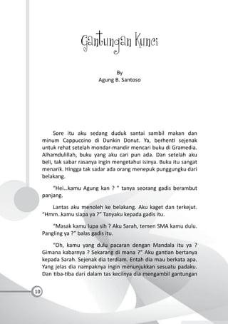 10
Gantungan Kunci
By
Agung B. Santoso
Sore itu aku sedang duduk santai sambil makan dan
minum Cappuccino di Dunkin Donut. Ya, berhen sejenak
untuk rehat setelah mondar-mandir mencari buku di Gramedia.
Alhamdulillah, buku yang aku cari pun ada. Dan setelah aku
beli, tak sabar rasanya ingin mengetahui isinya. Buku itu sangat
menarik. Hingga tak sadar ada orang menepuk punggungku dari
belakang.
“Hei…kamu Agung kan ? ” tanya seorang gadis berambut
panjang.
Lantas aku menoleh ke belakang. Aku kaget dan terkejut.
“Hmm..kamu siapa ya ?” Tanyaku kepada gadis itu.
“Masak kamu lupa sih ? Aku Sarah, temen SMA kamu dulu.
Pangling ya ?” balas gadis itu.
“Oh, kamu yang dulu pacaran dengan Mandala itu ya ?
Gimana kabarnya ? Sekarang di mana ?” Aku gan an bertanya
kepada Sarah. Sejenak dia terdiam. Entah dia mau berkata apa.
Yang jelas dia nampaknya ingin menunjukkan sesuatu padaku.
Dan ba- ba dari dalam tas kecilnya dia mengambil gantungan
 