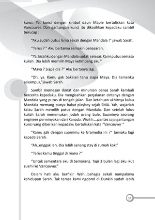 11
kunci. Ya, kunci dengan simbol daun Maple bertuliskan kata
Vancouver. Dan gantungan kunci itu dikasihkan kepadaku sambil
berucap :
“Aku sudah putus lama sekali dengan Mandala !” jawab Sarah.
“Terus ? ” Aku bertanya semakin penasaran.
“Ya, kisahku dengan Mandala sudah selesai. Kami putus semasa
kuliah. Dia lebih memilih Maya ke mbang aku.”
“Maya ? Siapa dia ?” Aku bertanya lagi.
“Oh, ya. Kamu gak bakalan tahu siapa Maya. Dia temenku
sekampus,”jawab Sarah.
Sambil memesan donat dan minuman panas Sarah kembali
bercerita kepadaku. Dia mengisahkan perjalanan cintanya dengan
Mandala yang putus di tengah jalan. Dan ketahuan akhirnya kalau
Mandala memang punya bakat playboy sejak SMA. Yah, wajarlah
kalau Sarah memilih putus dengan Mandala. Dan setelah lulus
kuliah Sarah menemukan jodoh orang bule. Suaminya seorang
engineer perminyakan dari Kanada. Wuihh….pantes saja gantungan
kunci yang diberikan kepadaku bertuliskan kata “Vancouver “
“Kamu gak dengan suamimu ke Gramedia ini ?” tanyaku lagi
kepada Sarah.
“Ah..enggak lah. Dia lebih senang stay di rumah kok.”
“Terus kamu nggal di mana ?”
“Untuk sementara aku di Semarang. Tapi 3 bulan lagi aku ikut
suami ke Vancouver.”
Dalam ha aku berﬁkir. Wah…bahagia sekali nampaknya
kehidupan Sarah. Tak terasa kami ngobrol di Dunkin sudah lebih
 