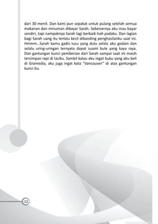12
dari 30 menit. Dan kami pun sepakat untuk pulang setelah semua
makanan dan minuman dibayar Sarah. Sebenarnya aku mau bayar
sendiri, tapi nampaknya Sarah lagi berbaik ha padaku. Dan lagian
bagi Sarah uang itu terlalu kecil dibanding penghasilanku saat ini.
Hmmm…Sarah kamu gadis lucu yang dulu selalu aku godain dan
selalu uring-uringan ternyata dapat suami bule yang kaya raya.
Dan gantungan kunci pemberian dari Sarah sampai saat ini masih
tersimpan rapi di laciku. Sambil kalau aku ingat buku yang aku beli
di Gramedia, aku juga ingat kata “Vancouver” di atas gantungan
kunci itu.
 