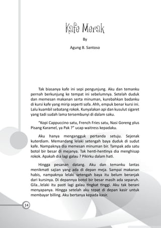 14
Kafe Merak
By
Agung B. Santoso
Tak biasanya kafe ini sepi pengunjung. Aku dan temanku
pernah berkunjung ke tempat ini sebelumnya. Setelah duduk
dan memesan makanan serta minuman, kurebahkan badanku
di kursi kafe yang mirip seper sofa. Ahh, empuk benar kursi ini.
Lalu kuambil sebatang rokok. Kunyalakan api dan kusulut sigaret
yang tadi sudah lama tersembunyi di dalam saku.
“Kopi Cappuccino satu, French Fries satu, Nasi Goreng plus
Pisang Karamel, ya Pak ?” ucap waitress kepadaku.
Aku hanya mengangguk pertanda setuju. Sejenak
kuterdiam. Memandang lelaki setengah baya duduk di sudut
kafe. Nampaknya dia memesan minuman bir. Tampak ada satu
botol bir besar di mejanya. Tak hen -hen nya dia menghisap
rokok. Apakah dia lagi galau ? Pikirku dalam ha .
Hingga pesanan datang. Aku dan temanku lantas
menikma sajian yang ada di depan meja. Sampai makanan
habis, nampaknya lelaki setengah baya itu belum beranjak
dari kursinya. Di depannya botol bir besar masih ada separuh.
Gila…lelaki itu pas lagi galau ngkat nggi. Aku tak berani
menyapanya. Hingga setelah aku tepat di depan kasir untuk
membayar billing. Aku bertanya kepada kasir.
 