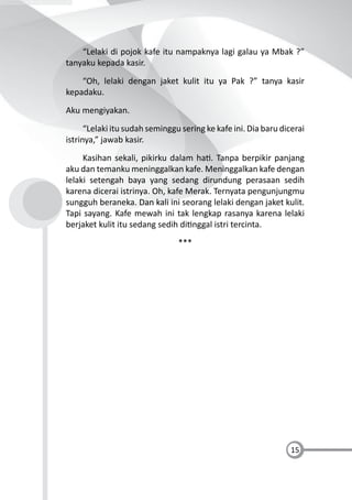 15
“Lelaki di pojok kafe itu nampaknya lagi galau ya Mbak ?”
tanyaku kepada kasir.
“Oh, lelaki dengan jaket kulit itu ya Pak ?” tanya kasir
kepadaku.
Aku mengiyakan.
“Lelaki itu sudah seminggu sering ke kafe ini. Dia baru dicerai
istrinya,” jawab kasir.
Kasihan sekali, pikirku dalam ha . Tanpa berpikir panjang
aku dan temanku meninggalkan kafe. Meninggalkan kafe dengan
lelaki setengah baya yang sedang dirundung perasaan sedih
karena dicerai istrinya. Oh, kafe Merak. Ternyata pengunjungmu
sungguh beraneka. Dan kali ini seorang lelaki dengan jaket kulit.
Tapi sayang. Kafe mewah ini tak lengkap rasanya karena lelaki
berjaket kulit itu sedang sedih di nggal istri tercinta.
***
 