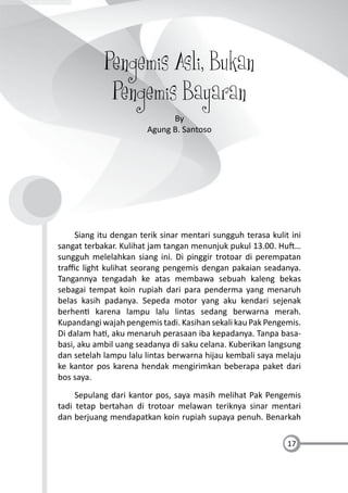 17
Pengemis Asli, Bukan
Pengemis Bayaran
By
Agung B. Santoso
Siang itu dengan terik sinar mentari sungguh terasa kulit ini
sangat terbakar. Kulihat jam tangan menunjuk pukul 13.00. Hu …
sungguh melelahkan siang ini. Di pinggir trotoar di perempatan
traﬃc light kulihat seorang pengemis dengan pakaian seadanya.
Tangannya tengadah ke atas membawa sebuah kaleng bekas
sebagai tempat koin rupiah dari para penderma yang menaruh
belas kasih padanya. Sepeda motor yang aku kendari sejenak
berhen karena lampu lalu lintas sedang berwarna merah.
Kupandangi wajah pengemis tadi. Kasihan sekali kau Pak Pengemis.
Di dalam ha , aku menaruh perasaan iba kepadanya. Tanpa basa-
basi, aku ambil uang seadanya di saku celana. Kuberikan langsung
dan setelah lampu lalu lintas berwarna hijau kembali saya melaju
ke kantor pos karena hendak mengirimkan beberapa paket dari
bos saya.
Sepulang dari kantor pos, saya masih melihat Pak Pengemis
tadi tetap bertahan di trotoar melawan teriknya sinar mentari
dan berjuang mendapatkan koin rupiah supaya penuh. Benarkah
 