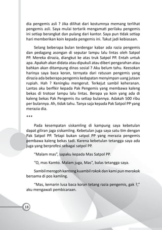 18
dia pengemis asli ? Jika dilihat dari kostumnya memang terlihat
pengemis asli. Saya mulai tertarik mengama perilaku pengemis
ini se ap berangkat dan pulang dari kantor. Saya pun dak se ap
hari memberikan koin kepada pengemis ini. Takut jadi kebiasaan.
Selang beberapa bulan terdengar kabar ada razia pengemis
dan pedagang asongan di seputar lampu lalu lintas oleh Satpol
PP. Mereka dirazia, diangkut ke atas truk Satpol PP. Entah untuk
apa. Apakah akan didata atau dipukuli atau diberi pengarahan atau
bahkan akan ditampung dinas sosial ? Aku belum tahu. Keesokan
harinya saya baca koran, ternyata dari ratusan pengemis yang
dirazia ada beberapa pengemis kedapatan menyimpan uang jutaan
rupiah. Hah ? Keningku mengerut. Terkejut sambil keheranan.
Lantas aku berﬁkir kepada Pak Pengemis yang membawa kaleng
bekas di trotoar lampu lalu lintas. Berapa ya koin yang ada di
kaleng bekas Pak Pengemis itu se ap bulannya. Adakah 500 ribu
per bulannya. Ah, dak tahu. Tanya saja kepada Pak Satpol PP yang
merazia dia.
***
Pada kesempatan siskamling di kampung saya kebetulan
dapat giliran jaga siskamling. Kebetulan juga saya satu m dengan
Pak Satpol PP. Tetapi bukan satpol PP yang merazia pengemis
pembawa kaleng bekas tadi. Karena kebetulan tetangga saya ada
juga yang berprofesi sebagai satpol PP.
“Malam mas”, sapaku kepada Mas Satpol PP.
“O, mas Kamto. Malam juga, Mas”, balas tetangga saya.
Sambilmerogohkantongkuambilrokokdankamipunmerokok
bersama di pos kamling.
“Mas, kemarin lusa baca koran tetang razia pengemis, gak ?,”
aku mengawali pembicaraan.
 