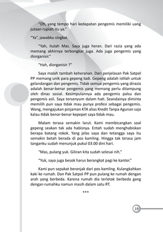 19
“Oh, yang tempo hari kedapatan pengemis memiliki uang
jutaan rupiah itu ya.”
“Ya”, jawabku singkat.
“Yah, itulah Mas. Saya juga heran. Dari razia yang ada
memang akhirnya terbongkar juga. Ada juga pengemis yang
diorganisir.”
“Hah, diorganisir ?”
Saya malah tambah keheranan. Dari penjelasan Pak Satpol
PP memang unik para gepeng tadi. Gepeng adalah is lah untuk
gelandangan dan pengemis. Tidak semua pengemis yang dirazia
adalah benar-benar pengemis yang memang perlu ditampung
oleh dinas sosial. Kesimpulannya ada pengemis palsu dan
pengemis asli. Saya tersenyum dalam ha . Seandainya diminta
memilih pun saya dak mau punya profesi sebagai pengemis.
Wong, mengajukan pinjaman KTA alias Kredit Tanpa Agunan saja
kalau dak benar-benar kepepet saya dak mau.
Malam terasa semakin larut. Kami membicangkan soal
gepeng seakan tak ada habisnya. Entah sudah menghabiskan
berapa batang rokok. Yang jelas saya dan tetangga saya itu
semakin betah berada di pos kamling. Hingga tak terasa jam
tanganku sudah menunjuk pukul 03.00 dini hari.
“Mas, pulang yuk. Giliran kita sudah selesai nih.”
“Yuk, saya juga besok harus berangkat pagi ke kantor.”
Kami pun sepakat beranjak dari pos kamling. Kulangkahkan
kaki ke rumah. Dan Pak Satpol PP pun pulang ke rumah dengan
arah yang berbeda. Karena rumah dia terletak berbeda gang
dengan rumahku namun masih dalam satu RT.
***
 