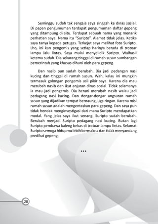 20
Seminggu sudah tak sengaja saya singgah ke dinas sosial.
Di papan pengumuman terdapat pengumuman da ar gepeng
yang ditampung di situ. Terdapat sebuah nama yang menarik
perha an saya. Nama itu “Suripto”. Alamat dak jelas. Ke ka
saya tanya kepada petugas. Terkejut saya melihat foto Suripto.
Lho, ini kan pengemis yang se ap harinya berada di trotoar
lampu lalu lintas. Saya mulai menyelidik Suripto. Walhasil
ketemu sudah. Dia sekarang nggal di rumah susun sumbangan
pemerintah yang khusus dihuni oleh para gepeng.
Dan nasib pun sudah berubah. Dia jadi pedangan nasi
kucing dan nggal di rumah susun. Wah, kalau ini mungkin
termasuk golongan pengemis asli pikir saya. Karena dia mau
merubah nasib dan ikut anjuran dinas sosial. Tidak selamanya
ia mau jadi pengemis. Dia berani merubah nasib walau jadi
pedagang nasi kucing. Dan dengar-dengar angsuran rumah
susun yang dijadikan tempat bernaung juga ringan. Karena misi
rumah susun adalah mengentaskan para gepeng. Dan saya pun
dak hendak menginves gasi dari mana Suripto mendapatkan
modal. Yang jelas saya ikut senang. Suripto sudah berubah.
Berubah menjadi Suripto pedagang nasi kucing. Bukan lagi
Suripto pembawa kaleng bekas di trotoar lampu lintas. Selamat
Suriptosemogahidupmulebihbermaknadan dakmenyandang
predikat gepeng.
***
 