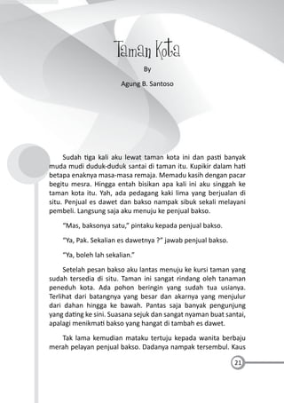 21
Taman Kota
By
Agung B. Santoso
Sudah ga kali aku lewat taman kota ini dan pas banyak
muda mudi duduk-duduk santai di taman itu. Kupikir dalam ha
betapa enaknya masa-masa remaja. Memadu kasih dengan pacar
begitu mesra. Hingga entah bisikan apa kali ini aku singgah ke
taman kota itu. Yah, ada pedagang kaki lima yang berjualan di
situ. Penjual es dawet dan bakso nampak sibuk sekali melayani
pembeli. Langsung saja aku menuju ke penjual bakso.
“Mas, baksonya satu,” pintaku kepada penjual bakso.
“Ya, Pak. Sekalian es dawetnya ?” jawab penjual bakso.
“Ya, boleh lah sekalian.”
Setelah pesan bakso aku lantas menuju ke kursi taman yang
sudah tersedia di situ. Taman ini sangat rindang oleh tanaman
peneduh kota. Ada pohon beringin yang sudah tua usianya.
Terlihat dari batangnya yang besar dan akarnya yang menjulur
dari dahan hingga ke bawah. Pantas saja banyak pengunjung
yang da ng ke sini. Suasana sejuk dan sangat nyaman buat santai,
apalagi menikma bakso yang hangat di tambah es dawet.
Tak lama kemudian mataku tertuju kepada wanita berbaju
merah pelayan penjual bakso. Dadanya nampak tersembul. Kaus
 