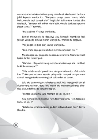 22
merahnya tertuliskan tulisan yang membuat aku berani berkata
jahil kepada wanita itu. “Daripada punya pacar stress, lebih
baik jomblo tapi banyak duit” begitulah tulisannya. Lantas aku
nyeletuk, “Beneran nih mbak lebih baik jomblo dari pada punya
pacar stress ?” tanyaku.
“Maksudnya ?” tanya wanita itu.
Sambil menunjuk ke dadanya aku kembali membaca lagi
tulisan yang ada di kaus merah wanita itu. Wanita itu tertawa.
“Ah, Bapak ini bisa aja,” jawab wanita itu.
“Loh, mata saya gak salah kan membaca tulisan itu ?”
Mendengar aku bercanda dengan pelayannya, Abang penjual
bakso lantas menimpali.
“Hahaha….Bapak ini iseng membaca tulisannya atau melihat
bukit kembarnya ?”
“Yah, salah sendiri pakai kaus dengan tulisan itu. Gak salah
kan ?” Aku pun tertawa. Wanita pelayan itu nampak tersipu malu
sambil mengantarkan semangkuk bakso dan es dawet.
Lalu aku pun menyantap bakso dan tak lupa mengambil posisi
duduk yang nyaman. Baru lima menit aku menyantap bakso ba-
ba di pundakku ada yang menepuk.
“Pantes saja kamu suka mampir ke sini ya..Ton !”
Aku menoleh ke belakang. “Oh, ternyata kamu Hen. Ngapain
kamu ke sini ?”
“Lah kamu sendiri ngapain godain pelayan bakso itu ?” tanya
Hendra.
 
