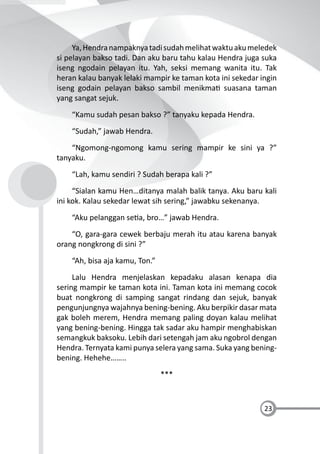 23
Ya,Hendranampaknyatadisudahmelihatwaktuakumeledek
si pelayan bakso tadi. Dan aku baru tahu kalau Hendra juga suka
iseng ngodain pelayan itu. Yah, seksi memang wanita itu. Tak
heran kalau banyak lelaki mampir ke taman kota ini sekedar ingin
iseng godain pelayan bakso sambil menikma suasana taman
yang sangat sejuk.
“Kamu sudah pesan bakso ?” tanyaku kepada Hendra.
“Sudah,” jawab Hendra.
“Ngomong-ngomong kamu sering mampir ke sini ya ?”
tanyaku.
“Lah, kamu sendiri ? Sudah berapa kali ?”
“Sialan kamu Hen…ditanya malah balik tanya. Aku baru kali
ini kok. Kalau sekedar lewat sih sering,” jawabku sekenanya.
“Aku pelanggan se a, bro…” jawab Hendra.
“O, gara-gara cewek berbaju merah itu atau karena banyak
orang nongkrong di sini ?”
“Ah, bisa aja kamu, Ton.”
Lalu Hendra menjelaskan kepadaku alasan kenapa dia
sering mampir ke taman kota ini. Taman kota ini memang cocok
buat nongkrong di samping sangat rindang dan sejuk, banyak
pengunjungnya wajahnya bening-bening. Aku berpikir dasar mata
gak boleh merem, Hendra memang paling doyan kalau melihat
yang bening-bening. Hingga tak sadar aku hampir menghabiskan
semangkuk baksoku. Lebih dari setengah jam aku ngobrol dengan
Hendra. Ternyata kami punya selera yang sama. Suka yang bening-
bening. Hehehe……..
***
 