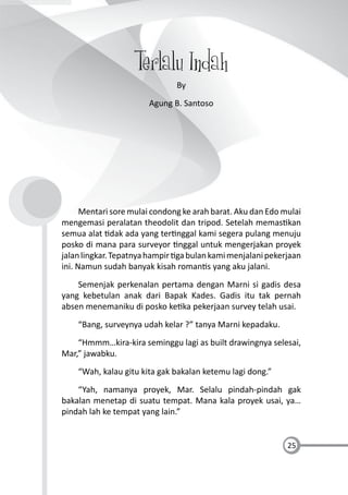25
Terlalu Indah
By
Agung B. Santoso
Mentari sore mulai condong ke arah barat. Aku dan Edo mulai
mengemasi peralatan theodolit dan tripod. Setelah memas kan
semua alat dak ada yang ter nggal kami segera pulang menuju
posko di mana para surveyor nggal untuk mengerjakan proyek
jalanlingkar.Tepatnyahampir gabulankamimenjalanipekerjaan
ini. Namun sudah banyak kisah roman s yang aku jalani.
Semenjak perkenalan pertama dengan Marni si gadis desa
yang kebetulan anak dari Bapak Kades. Gadis itu tak pernah
absen menemaniku di posko ke ka pekerjaan survey telah usai.
“Bang, surveynya udah kelar ?” tanya Marni kepadaku.
“Hmmm…kira-kira seminggu lagi as built drawingnya selesai,
Mar,” jawabku.
“Wah, kalau gitu kita gak bakalan ketemu lagi dong.”
“Yah, namanya proyek, Mar. Selalu pindah-pindah gak
bakalan menetap di suatu tempat. Mana kala proyek usai, ya…
pindah lah ke tempat yang lain.”
 