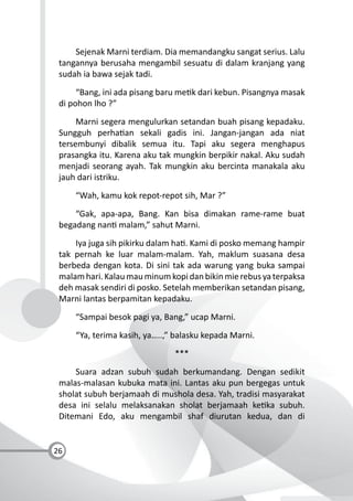 26
Sejenak Marni terdiam. Dia memandangku sangat serius. Lalu
tangannya berusaha mengambil sesuatu di dalam kranjang yang
sudah ia bawa sejak tadi.
“Bang, ini ada pisang baru me k dari kebun. Pisangnya masak
di pohon lho ?”
Marni segera mengulurkan setandan buah pisang kepadaku.
Sungguh perha an sekali gadis ini. Jangan-jangan ada niat
tersembunyi dibalik semua itu. Tapi aku segera menghapus
prasangka itu. Karena aku tak mungkin berpikir nakal. Aku sudah
menjadi seorang ayah. Tak mungkin aku bercinta manakala aku
jauh dari istriku.
“Wah, kamu kok repot-repot sih, Mar ?”
“Gak, apa-apa, Bang. Kan bisa dimakan rame-rame buat
begadang nan malam,” sahut Marni.
Iya juga sih pikirku dalam ha . Kami di posko memang hampir
tak pernah ke luar malam-malam. Yah, maklum suasana desa
berbeda dengan kota. Di sini tak ada warung yang buka sampai
malam hari. Kalau mau minum kopi dan bikin mie rebus ya terpaksa
deh masak sendiri di posko. Setelah memberikan setandan pisang,
Marni lantas berpamitan kepadaku.
“Sampai besok pagi ya, Bang,” ucap Marni.
“Ya, terima kasih, ya…..,” balasku kepada Marni.
***
Suara adzan subuh sudah berkumandang. Dengan sedikit
malas-malasan kubuka mata ini. Lantas aku pun bergegas untuk
sholat subuh berjamaah di mushola desa. Yah, tradisi masyarakat
desa ini selalu melaksanakan sholat berjamaah ke ka subuh.
Ditemani Edo, aku mengambil shaf diurutan kedua, dan di
 
