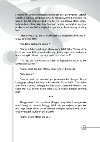 27
samping kiri dengan dibatasi kain tampak shaf perempuan. Setelah
shalat selesai aku sempat melihat kehadiran Marni di mushola itu.
Namun aku tak menyapa gadis itu. Karena nampaknya Marni sangat
terburu-buru. Lalu aku dan Edo pun segera melangkah menuju
posko untuk kembali menyiapkan peralatan buat survey di siang
hari.
“Her, nampaknya si Marni ada perha an special ya ke kamu ? “
tanya Edo kepadaku.
“Ah, tahu dari mana kamu ?”
“Kamu tuh berlagak pilon atau emang dak tahu ? Sejak kamu
kenal pertama kali, sampai sekarang. Kalau kagak ada perha an,
mana mungkin Marni ap sore main ke posko kita ?”
“Ya, juga sih. Tapi kalau aku ladeni bisa gawat nih, Do. Mau aku
kemanakan istriku ?”
“Alah….sikat aja. Kan istrimu dak tahu ?” bujuk Edo.
“Gila kamu !”
Sampai saat ini sebenarnya perkenalanku dengan Marni
kuanggap sebagai hubungan kakak-adik. Tidak lebih. Tapi kalau
Marni mulai ada rasa denganku, bisa gawat. Karena dia belum tahu
siapa aku. Aku belum bicara kalau aku ini sudah menjadi seorang
ayah.
***
Hingga suatu hari, tepatnya Minggu siang. Marni mengajakku
untuk hang out. Karena Minggu dak ada perkerjaan proyek aku
mau saja diajak Marni untuk sekedar melepas penat di sebuah air
terjun yang tak jauh dari desa Marni.
“Bang, kita santai di sini ya ?”
 