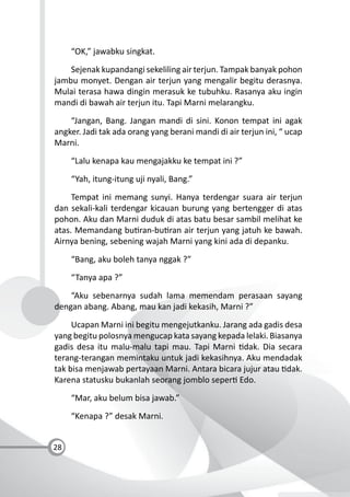 28
“OK,” jawabku singkat.
Sejenak kupandangi sekeliling air terjun. Tampak banyak pohon
jambu monyet. Dengan air terjun yang mengalir begitu derasnya.
Mulai terasa hawa dingin merasuk ke tubuhku. Rasanya aku ingin
mandi di bawah air terjun itu. Tapi Marni melarangku.
“Jangan, Bang. Jangan mandi di sini. Konon tempat ini agak
angker. Jadi tak ada orang yang berani mandi di air terjun ini, “ ucap
Marni.
“Lalu kenapa kau mengajakku ke tempat ini ?”
“Yah, itung-itung uji nyali, Bang.”
Tempat ini memang sunyi. Hanya terdengar suara air terjun
dan sekali-kali terdengar kicauan burung yang bertengger di atas
pohon. Aku dan Marni duduk di atas batu besar sambil melihat ke
atas. Memandang bu ran-bu ran air terjun yang jatuh ke bawah.
Airnya bening, sebening wajah Marni yang kini ada di depanku.
“Bang, aku boleh tanya nggak ?”
“Tanya apa ?”
“Aku sebenarnya sudah lama memendam perasaan sayang
dengan abang. Abang, mau kan jadi kekasih, Marni ?”
Ucapan Marni ini begitu mengejutkanku. Jarang ada gadis desa
yang begitu polosnya mengucap kata sayang kepada lelaki. Biasanya
gadis desa itu malu-malu tapi mau. Tapi Marni dak. Dia secara
terang-terangan memintaku untuk jadi kekasihnya. Aku mendadak
tak bisa menjawab pertayaan Marni. Antara bicara jujur atau dak.
Karena statusku bukanlah seorang jomblo seper Edo.
“Mar, aku belum bisa jawab.”
“Kenapa ?” desak Marni.
 