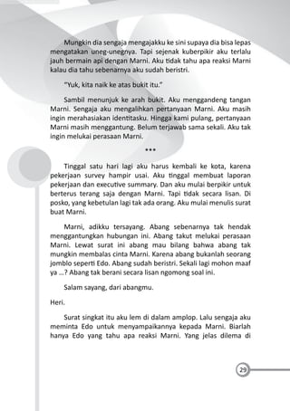29
Mungkin dia sengaja mengajakku ke sini supaya dia bisa lepas
mengatakan uneg-unegnya. Tapi sejenak kuberpikir aku terlalu
jauh bermain api dengan Marni. Aku dak tahu apa reaksi Marni
kalau dia tahu sebenarnya aku sudah beristri.
“Yuk, kita naik ke atas bukit itu.”
Sambil menunjuk ke arah bukit. Aku menggandeng tangan
Marni. Sengaja aku mengalihkan pertanyaan Marni. Aku masih
ingin merahasiakan iden tasku. Hingga kami pulang, pertanyaan
Marni masih menggantung. Belum terjawab sama sekali. Aku tak
ingin melukai perasaan Marni.
***
Tinggal satu hari lagi aku harus kembali ke kota, karena
pekerjaan survey hampir usai. Aku nggal membuat laporan
pekerjaan dan execu ve summary. Dan aku mulai berpikir untuk
berterus terang saja dengan Marni. Tapi dak secara lisan. Di
posko, yang kebetulan lagi tak ada orang. Aku mulai menulis surat
buat Marni.
Marni, adikku tersayang. Abang sebenarnya tak hendak
menggantungkan hubungan ini. Abang takut melukai perasaan
Marni. Lewat surat ini abang mau bilang bahwa abang tak
mungkin membalas cinta Marni. Karena abang bukanlah seorang
jomblo seper Edo. Abang sudah beristri. Sekali lagi mohon maaf
ya …? Abang tak berani secara lisan ngomong soal ini.
Salam sayang, dari abangmu.
Heri.
Surat singkat itu aku lem di dalam amplop. Lalu sengaja aku
meminta Edo untuk menyampaikannya kepada Marni. Biarlah
hanya Edo yang tahu apa reaksi Marni. Yang jelas dilema di
 