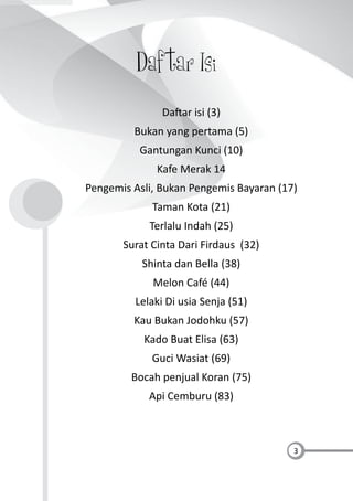 3
Daftar Isi
Da ar isi (3)
Bukan yang pertama (5)
Gantungan Kunci (10)
Kafe Merak 14
Pengemis Asli, Bukan Pengemis Bayaran (17)
Taman Kota (21)
Terlalu Indah (25)
Surat Cinta Dari Firdaus (32)
Shinta dan Bella (38)
Melon Café (44)
Lelaki Di usia Senja (51)
Kau Bukan Jodohku (57)
Kado Buat Elisa (63)
Guci Wasiat (69)
Bocah penjual Koran (75)
Api Cemburu (83)
 