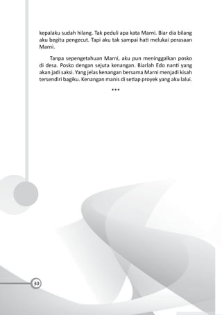30
kepalaku sudah hilang. Tak peduli apa kata Marni. Biar dia bilang
aku begitu pengecut. Tapi aku tak sampai ha melukai perasaan
Marni.
Tanpa sepengetahuan Marni, aku pun meninggalkan posko
di desa. Posko dengan sejuta kenangan. Biarlah Edo nan yang
akan jadi saksi. Yang jelas kenangan bersama Marni menjadi kisah
tersendiri bagiku. Kenangan manis di se ap proyek yang aku lalui.
***
 