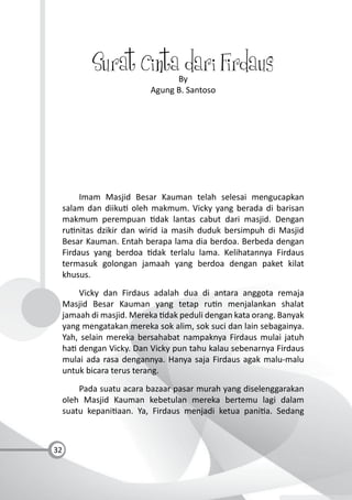 32
Surat Cinta dari FirdausBy
Agung B. Santoso
Imam Masjid Besar Kauman telah selesai mengucapkan
salam dan diiku oleh makmum. Vicky yang berada di barisan
makmum perempuan dak lantas cabut dari masjid. Dengan
ru nitas dzikir dan wirid ia masih duduk bersimpuh di Masjid
Besar Kauman. Entah berapa lama dia berdoa. Berbeda dengan
Firdaus yang berdoa dak terlalu lama. Kelihatannya Firdaus
termasuk golongan jamaah yang berdoa dengan paket kilat
khusus.
Vicky dan Firdaus adalah dua di antara anggota remaja
Masjid Besar Kauman yang tetap ru n menjalankan shalat
jamaah di masjid. Mereka dak peduli dengan kata orang. Banyak
yang mengatakan mereka sok alim, sok suci dan lain sebagainya.
Yah, selain mereka bersahabat nampaknya Firdaus mulai jatuh
ha dengan Vicky. Dan Vicky pun tahu kalau sebenarnya Firdaus
mulai ada rasa dengannya. Hanya saja Firdaus agak malu-malu
untuk bicara terus terang.
Pada suatu acara bazaar pasar murah yang diselenggarakan
oleh Masjid Kauman kebetulan mereka bertemu lagi dalam
suatu kepani aan. Ya, Firdaus menjadi ketua pani a. Sedang
 