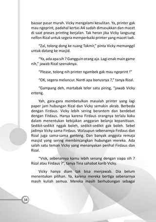 34
bazaar pasar murah. Vicky mengalami kesulitan. Ya, printer gak
mau ngeprint, padahal kertas A4 sudah dimasukkan dan macet
di saat proses prin ng berjalan. Tak heran jika Vicky langsung
nelfon Rizal untuk segera memperbaiki printer yang macet tadi.
“Zal, tolong dong ke ruang Takmir,” pinta Vicky memanggil
untuk datang ke masjid.
“Ya, ada apa sih ? Gangguin orang aja. Lagi enak main game
nih,” jawab Rizal seenaknya.
“Please, tolong nih printer ngambek gak mau ngeprint !”
“OK, segera meluncur. Nan apa bonusnya ?,” tanya Rizal.
“Gampang deh, martabak telor satu piring, “jawab Vicky
enteng.
Yah, gara-gara membetulkan masalah printer yang lagi
paper jam hubungan Rizal dan Vicky semakin akrab. Berbeda
dengan Firdaus. Vicky lebih sering berantem dan berdebat
dengan Firdaus. Hanya karena Firdaus orangnya terlalu kaku
dalam menentukan kebijakan anggaran belanja kepani aan.
Sedikit-sedikit nggak boleh, sedikit-sedikit gak boleh. Sebel
jadinya Vicky sama Firdaus. Walaupun sebenarnya Firdaus dan
Rizal juga sama-sama ganteng. Dan banyak anggota remaja
masjid yang sering membincangkan hubungan mereka. Ada
salah satu teman Vicky yang menanyakan perihal Firdaus dan
Rizal.
“Vick, sebenarnya kamu lebih senang dengan siapa sih ?
Rizal atau Firdaus ?”, tanya Tina sahabat karib Vicky.
Vicky hanya diam tak bisa menjawab. Dia belum
menentukan pilihan. Ya, karena mereka ber ga sebenarnya
masih kuliah semua. Mereka masih berhubungan sebagai
 