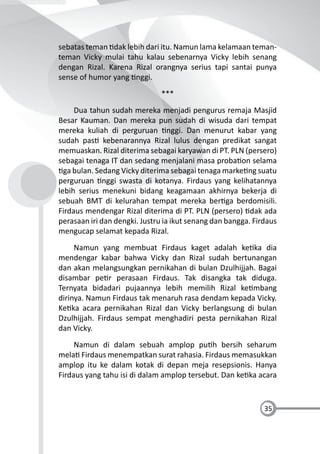 35
sebatas teman dak lebih dari itu. Namun lama kelamaan teman-
teman Vicky mulai tahu kalau sebenarnya Vicky lebih senang
dengan Rizal. Karena Rizal orangnya serius tapi santai punya
sense of humor yang nggi.
***
Dua tahun sudah mereka menjadi pengurus remaja Masjid
Besar Kauman. Dan mereka pun sudah di wisuda dari tempat
mereka kuliah di perguruan nggi. Dan menurut kabar yang
sudah pas kebenarannya Rizal lulus dengan predikat sangat
memuaskan. Rizal diterima sebagai karyawan di PT. PLN (persero)
sebagai tenaga IT dan sedang menjalani masa proba on selama
ga bulan. Sedang Vicky diterima sebagai tenaga marke ng suatu
perguruan nggi swasta di kotanya. Firdaus yang kelihatannya
lebih serius menekuni bidang keagamaan akhirnya bekerja di
sebuah BMT di kelurahan tempat mereka ber ga berdomisili.
Firdaus mendengar Rizal diterima di PT. PLN (persero) dak ada
perasaan iri dan dengki. Justru ia ikut senang dan bangga. Firdaus
mengucap selamat kepada Rizal.
Namun yang membuat Firdaus kaget adalah ke ka dia
mendengar kabar bahwa Vicky dan Rizal sudah bertunangan
dan akan melangsungkan pernikahan di bulan Dzulhijjah. Bagai
disambar pe r perasaan Firdaus. Tak disangka tak diduga.
Ternyata bidadari pujaannya lebih memilih Rizal ke mbang
dirinya. Namun Firdaus tak menaruh rasa dendam kepada Vicky.
Ke ka acara pernikahan Rizal dan Vicky berlangsung di bulan
Dzulhijjah. Firdaus sempat menghadiri pesta pernikahan Rizal
dan Vicky.
Namun di dalam sebuah amplop pu h bersih seharum
mela Firdaus menempatkan surat rahasia. Firdaus memasukkan
amplop itu ke dalam kotak di depan meja resepsionis. Hanya
Firdaus yang tahu isi di dalam amplop tersebut. Dan ke ka acara
 