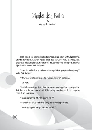 38
Shinta dan Bella
By
Agung B. Santoso
Hari Senin ini kantorku kedatangan dua siswi SMK. Namanya
ShintadanBella.Akutakheranpas duasiswiitumaumengajukan
proposal magang kerja. Kok tahu ? Ya, tahu dong wong datangnya
aja diantar sama Pak Satpam.
“Pak, ini ada dua siswi mau mengajukan proposal magang,”
kata Pak Satpam.
“Oh, ya ? Silakan masuk ke ruangan saya,” balasku.
“Ya, Pak.”
Sambil menutup pintu Pak Satpam meninggalkan ruanganku.
Tak berapa lama dua siswi SMK yang can k-can k itu segera
masuk ke ruangan.
“Yang namanya Shinta mana ya ? “
“Saya Pak,” jawab Shinta yang berambut panjang.
“Terus yang namanya Bella mana ? “
 