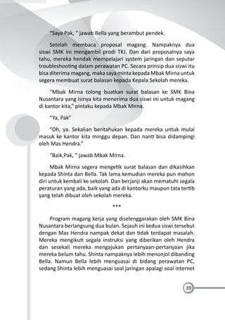 39
“Saya Pak, “ jawab Bella yang berambut pendek.
Setelah membaca proposal magang. Nampaknya dua
siswi SMK ini mengambil prodi TKJ. Dan dari proposalnya saya
tahu, mereka hendak mempelajari system jaringan dan seputar
troubleshoo ng dalam perawatan PC. Secara prinsip dua siswi itu
bisa diterima magang, maka saya minta kepada Mbak Mirna untuk
segera membuat surat balasan kepada Kepala Sekolah mereka.
“Mbak Mirna tolong buatkan surat balasan ke SMK Bina
Nusantara yang isinya kita menerima dua siswi ini untuk magang
di kantor kita,” pintaku kepada Mbak Mirna.
“Ya, Pak”
“Oh, ya. Sekalian beritahukan kepada mereka untuk mulai
masuk ke kantor kita minggu depan. Dan nan bisa didampingi
oleh Mas Hendra.”
“Baik,Pak, “ jawab Mbak Mirna.
Mbak Mirna segera menge k surat balasan dan dikasihkan
kepada Shinta dan Bella. Tak lama kemudian mereka pun mohon
diri untuk kembali ke sekolah. Dan berjanji akan mematuhi segala
peraturan yang ada, baik yang ada di kantorku maupun tata ter b
yang telah dibuat oleh sekolah mereka.
***
Program magang kerja yang diselenggarakan oleh SMK Bina
Nusantara berlangsung dua bulan. Sejauh ini kedua siswi tersebut
dengan Mas Hendra nampak dekat dan dak terdapat masalah.
Mereka mengiku segala instruksi yang diberikan oleh Hendra
dan sesekali mereka mengajukan pertanyaan-pertanyaan jika
mereka belum tahu. Shinta nampaknya lebih menonjol dibanding
Bella. Namun Bella lebih menguasai di bidang perawatan PC,
sedang Shinta lebih menguasai soal jaringan apalagi soal internet
 