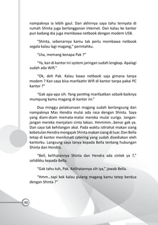 40
nampaknya ia lebih gaul. Dan akhirnya saya tahu ternyata di
rumah Shinta juga berlangganan internet. Dan kalau ke kantor
pun kadang dia juga membawa netbook dengan modem USB.
“Shinta, sebenarnya kamu tak perlu membawa netbook
segala kalau lagi magang,” perintahku.
“Lha, memang kenapa Pak ?”
“Ya, kan di kantor ini system jaringan sudah lengkap. Apalagi
sudah ada Wiﬁ.”
“Ok, deh Pak. Kalau bawa netbook saja gimana tanpa
modem ? Kan saya bisa manfaa n Wiﬁ di kantor tanpa pakai PC
kantor ?”
“Gak apa-apa sih. Yang pen ng manfaatkan sebaik-baiknya
mumpung kamu magang di kantor ini.”
Dua minggu pelaksanaan magang sudah berlangsung dan
nampaknya Mas Hendra mulai ada rasa dengan Shinta. Saya
yang diam-diam memata-matai mereka mulai curiga. Jangan-
jangan mereka menjalani cinta lokasi. Hmmmm…benar gak ya.
Dan saya tak kehilangan akal. Pada waktu is rahat makan siang
kebetulan Hendra mengajak Shinta makan siang di luar. Dan Bella
tetap di kantor menikma catering yang sudah disediakan oleh
kantorku. Langsung saya tanya kepada Bella tentang hubungan
Shinta dan Hendra.
“Bell, kelihatannya Shinta dan Hendra ada cinlok ya ?,”
selidikku kepada Bella.
“Gak tahu tuh, Pak. Kelihatannya sih iya,” jawab Bella.
“Hmm…tapi kok kalau pulang magang kamu tetep berdua
dengan Shinta ?”
 