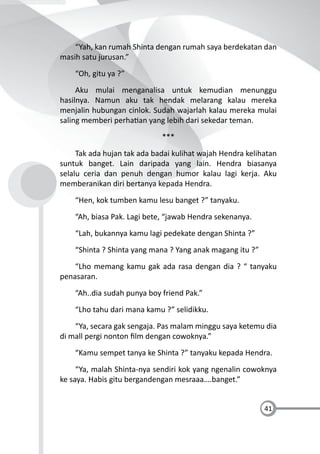 41
“Yah, kan rumah Shinta dengan rumah saya berdekatan dan
masih satu jurusan.”
“Oh, gitu ya ?”
Aku mulai menganalisa untuk kemudian menunggu
hasilnya. Namun aku tak hendak melarang kalau mereka
menjalin hubungan cinlok. Sudah wajarlah kalau mereka mulai
saling memberi perha an yang lebih dari sekedar teman.
***
Tak ada hujan tak ada badai kulihat wajah Hendra kelihatan
suntuk banget. Lain daripada yang lain. Hendra biasanya
selalu ceria dan penuh dengan humor kalau lagi kerja. Aku
memberanikan diri bertanya kepada Hendra.
“Hen, kok tumben kamu lesu banget ?” tanyaku.
“Ah, biasa Pak. Lagi bete, “jawab Hendra sekenanya.
“Lah, bukannya kamu lagi pedekate dengan Shinta ?”
“Shinta ? Shinta yang mana ? Yang anak magang itu ?”
“Lho memang kamu gak ada rasa dengan dia ? “ tanyaku
penasaran.
“Ah..dia sudah punya boy friend Pak.”
“Lho tahu dari mana kamu ?” selidikku.
“Ya, secara gak sengaja. Pas malam minggu saya ketemu dia
di mall pergi nonton ﬁlm dengan cowoknya.”
“Kamu sempet tanya ke Shinta ?” tanyaku kepada Hendra.
“Ya, malah Shinta-nya sendiri kok yang ngenalin cowoknya
ke saya. Habis gitu bergandengan mesraaa….banget.”
 