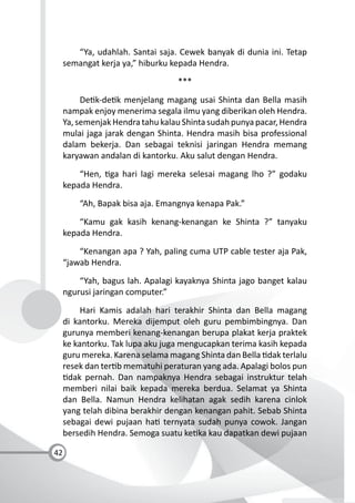 42
“Ya, udahlah. Santai saja. Cewek banyak di dunia ini. Tetap
semangat kerja ya,” hiburku kepada Hendra.
***
De k-de k menjelang magang usai Shinta dan Bella masih
nampak enjoy menerima segala ilmu yang diberikan oleh Hendra.
Ya, semenjak Hendra tahu kalau Shinta sudah punya pacar, Hendra
mulai jaga jarak dengan Shinta. Hendra masih bisa professional
dalam bekerja. Dan sebagai teknisi jaringan Hendra memang
karyawan andalan di kantorku. Aku salut dengan Hendra.
“Hen, ga hari lagi mereka selesai magang lho ?” godaku
kepada Hendra.
“Ah, Bapak bisa aja. Emangnya kenapa Pak.”
“Kamu gak kasih kenang-kenangan ke Shinta ?” tanyaku
kepada Hendra.
“Kenangan apa ? Yah, paling cuma UTP cable tester aja Pak,
“jawab Hendra.
“Yah, bagus lah. Apalagi kayaknya Shinta jago banget kalau
ngurusi jaringan computer.”
Hari Kamis adalah hari terakhir Shinta dan Bella magang
di kantorku. Mereka dijemput oleh guru pembimbingnya. Dan
gurunya memberi kenang-kenangan berupa plakat kerja praktek
ke kantorku. Tak lupa aku juga mengucapkan terima kasih kepada
guru mereka. Karena selama magang Shinta dan Bella dak terlalu
resek dan ter b mematuhi peraturan yang ada. Apalagi bolos pun
dak pernah. Dan nampaknya Hendra sebagai instruktur telah
memberi nilai baik kepada mereka berdua. Selamat ya Shinta
dan Bella. Namun Hendra kelihatan agak sedih karena cinlok
yang telah dibina berakhir dengan kenangan pahit. Sebab Shinta
sebagai dewi pujaan ha ternyata sudah punya cowok. Jangan
bersedih Hendra. Semoga suatu ke ka kau dapatkan dewi pujaan
 