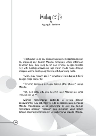 44
Melon CaféBy
Agung B. Santoso
Tepat pukul 16.00 aku beranjak untuk meninggalkan kantor.
Ya, sepulang dari kantor Monika mengajak untuk ketemuan
di Melon Café. Café yang bersih dan terkenal dengan fasilitas
free wiﬁ. Apalagi pelayannya juga masih muda-muda dengan
seragam warna cerah yang dak sepet dipandang mata.
“Mon, mau minum apa ? ” tanyaku setelah duduk di kursi
dengan meja nomor 12.
“Terserah kamu aja deh. Aku lagi no other choice,” jawab
Monika.
“OK, deh kalau gitu aku pesenin juice Alpukat aja sama
French Fries ya ?”
Monika mengangguk pertanda ia setuju dengan
penawaranku. Aku sebenarnya rada penasaran juga mengapa
Monika mengajakku untuk nongkrong di café itu. Sambil
menunggu pesanan makanan dan minuman yang belum
datang, aku memberanikan diri untuk bertanya kepada Monika.
 